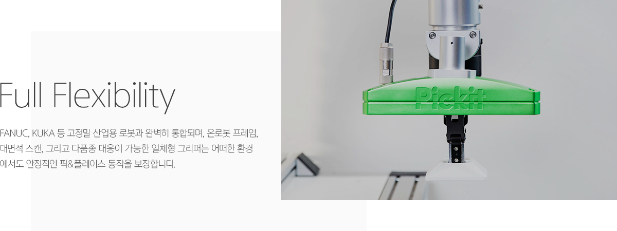 3D 비전 솔루션 | full flexibility, fanuc, kuka 등 고정밀 산업용 로봇과 완벽히 통합되며, 온로봇 프레임, 대면적 스캔, 그리고 다품종 대응이 가능한 일체형 그리퍼는 어떠한 환경에서도 안정적인 픽&플레이스 동작을 보장합니다.