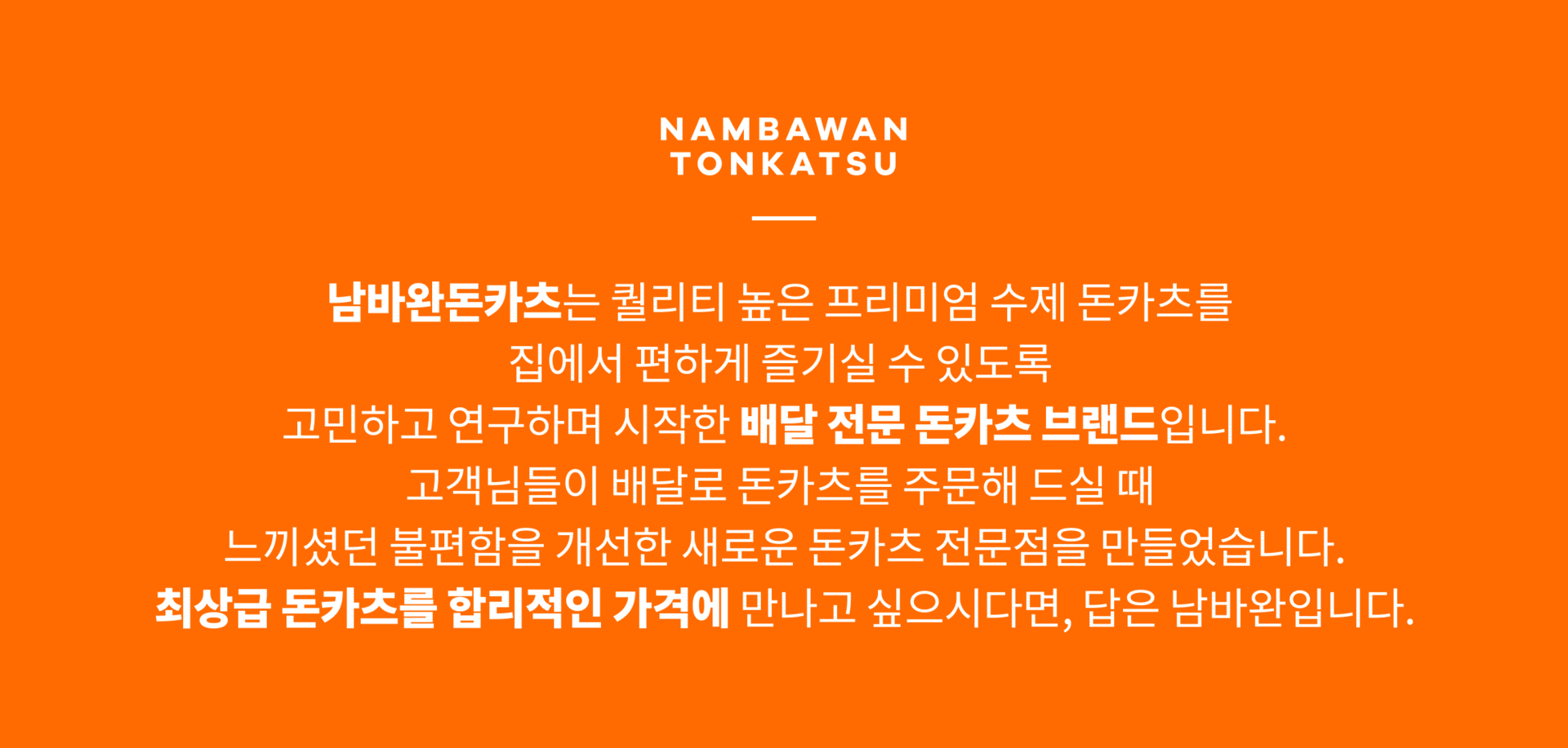 남바완돈카츠는 퀄리티 높은 프리미엄 수제 돈카츠를 집에서 편하게 즐기실 수 있도록 고민하고 연구하며 시작한 배달전문 돈카츠 브랜드입니다. 고객님들이 배달로 돈카츠를 주문해 드실 때 느끼셨던 불편함을 개선한 새로운 돈카츠 전문점을 만들었습니다. 최상급 돈카츠를 합리적인 가격에 만나고 싶으시다면, 답은 남바완입니다..