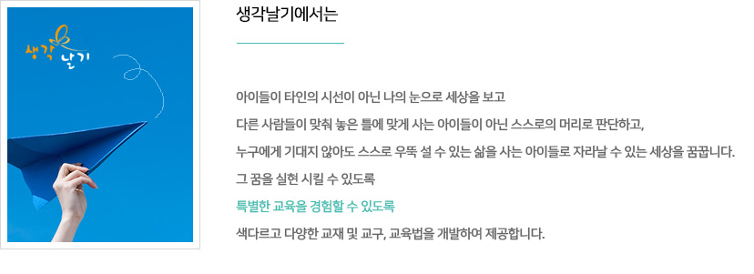 생각날기에서는 아이들이 타인의 시선이 아닌 나의 눈으로 세상을 보고 다른 사람들이 맞춰 놓은 틀에 맞게 사는 아이들이 아닌 스스로의 머리로 판단하고, 누구에게 기대지 않아도 스스로 우뚝 설 수 있는 삶을 사는 아이들로 자라날 수 있는 세상을 꿈꿉니다. 그 꿈을 실현 시킬 수 있도록 특별한 교육을 경험할 수 있도록 색다르고 다양한 교재 및 교구, 교육법을 개발하여 제공합니다.