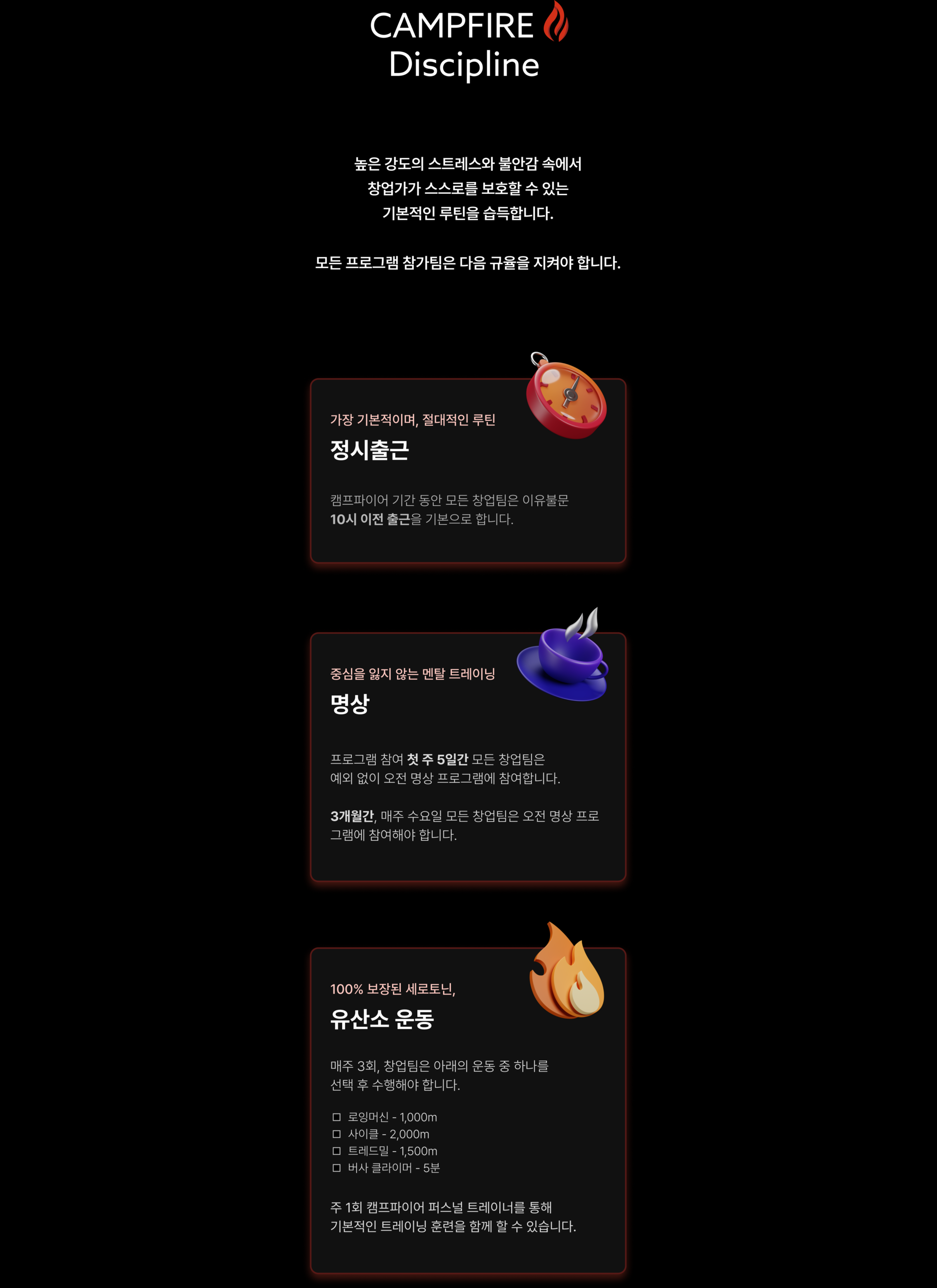 높은 강도의 스트레스와 불안감 속에서 창업가가 스스로를 보호할 수 있는 기본적인 루틴을 습득합니다. 모든 참가팀은 다음 규율을 지켜야 합니다., 정시출근, 캠프파이어 기간 동안 모든 창업팀은 이유불문 10시 이전 출근을 기본으로 합니다., 명상, 프로그램 참여 첫 주 5일간 모든 창업팀은 예외 없이 오전 명상 프로그램에 참여합니다.  3개월간, 매주 수요일 모든 창업팀은 오전 명상 프로그램에 참여해야 합니다., 유산소 운동, 매주 3회, 창업팀은 아래의 운동 중 하나를 선택 후 수행해야 합니다.
