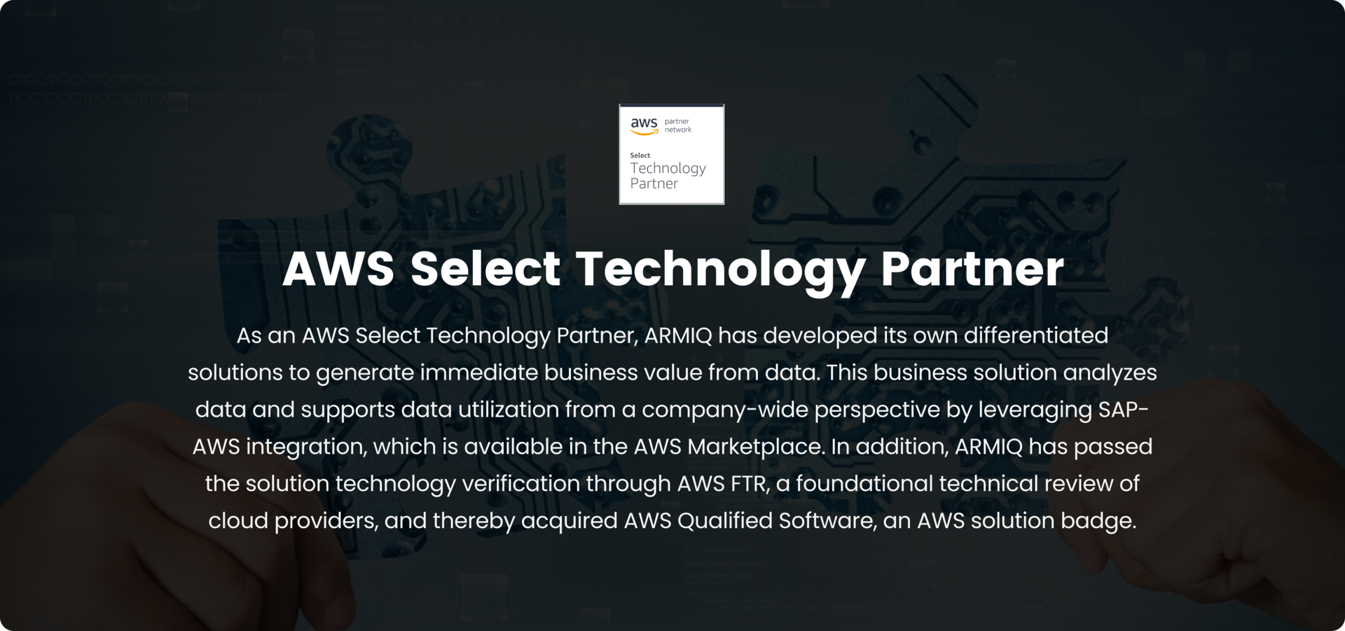 AWS Select Technology Partner, As an AWS Select Technology Partner, ARMIQ has developed its own differentiated solutions to generate immediate business value from data. This business solution analyzes data and supports data utilization from a company-wide perspective by leveraging SAP-AWS integration, which is available in the AWS Marketplace. In addition, ARMIQ has passed the solution technology verification through AWS FTR, a foundational technical review of cloud providers, and thereby acquired AWS Qualified Software, an AWS solution badge.