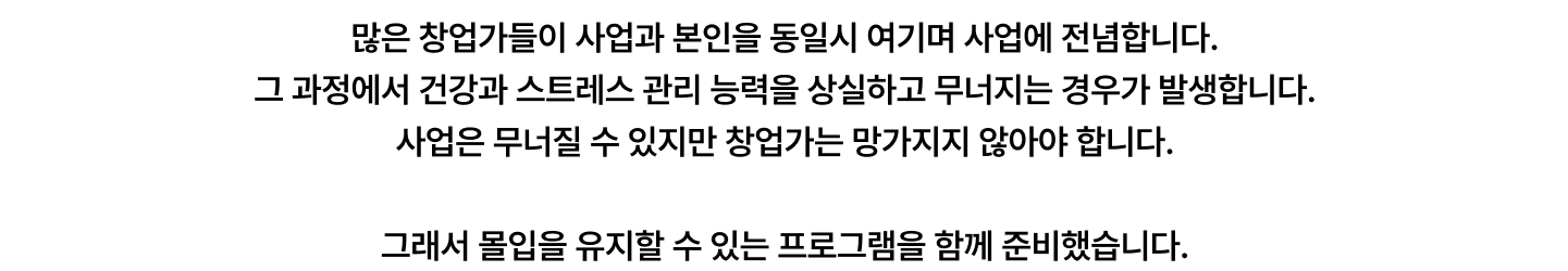 많은 창업가들이 사업과 본인을 동일시 여기며 사업에 전념합니다.  그 과정에서 건강과 스트레스 관리 능력을 상실하고 무너지는 경우가 발생합니다.  사업은 무너질 수 있지만 창업가는 망가지지 않아야 합니다.  그래서 몰입을 유지할 수 있는 프로그램을 함께 준비했습니다.