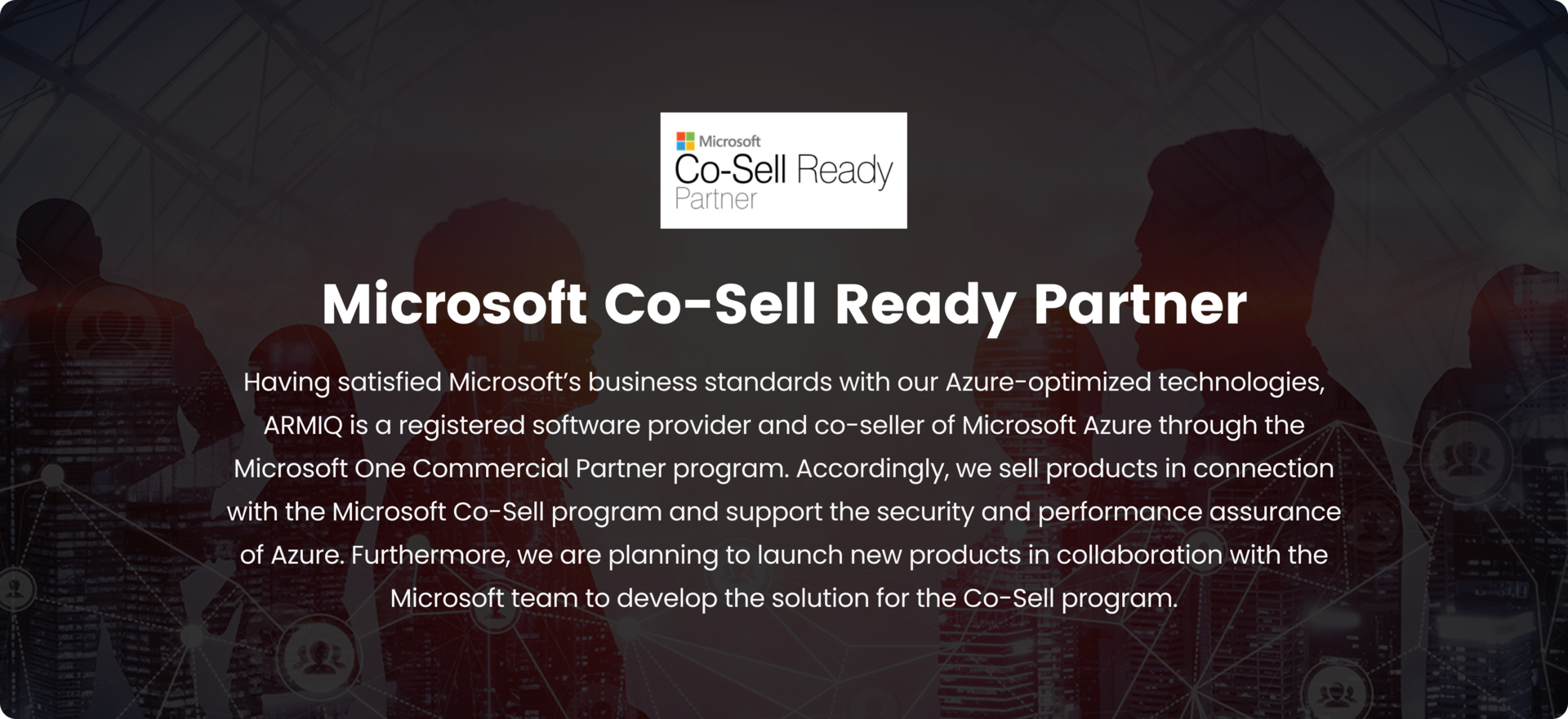 Microsoft Co-Sell Ready Partner, Having satisfied Microsoft’s business standards with our Azure-optimized technologies, ARMIQ is a registered software provider and co-seller of Microsoft Azure through the Microsoft One Commercial Partner program. Accordingly, we sell products in connection with the Microsoft Co-Sell program and support the security and performance assurance of Azure. Furthermore, we are planning to launch new products in collaboration with the Microsoft team to develop the solution for the Co-Sell program.
