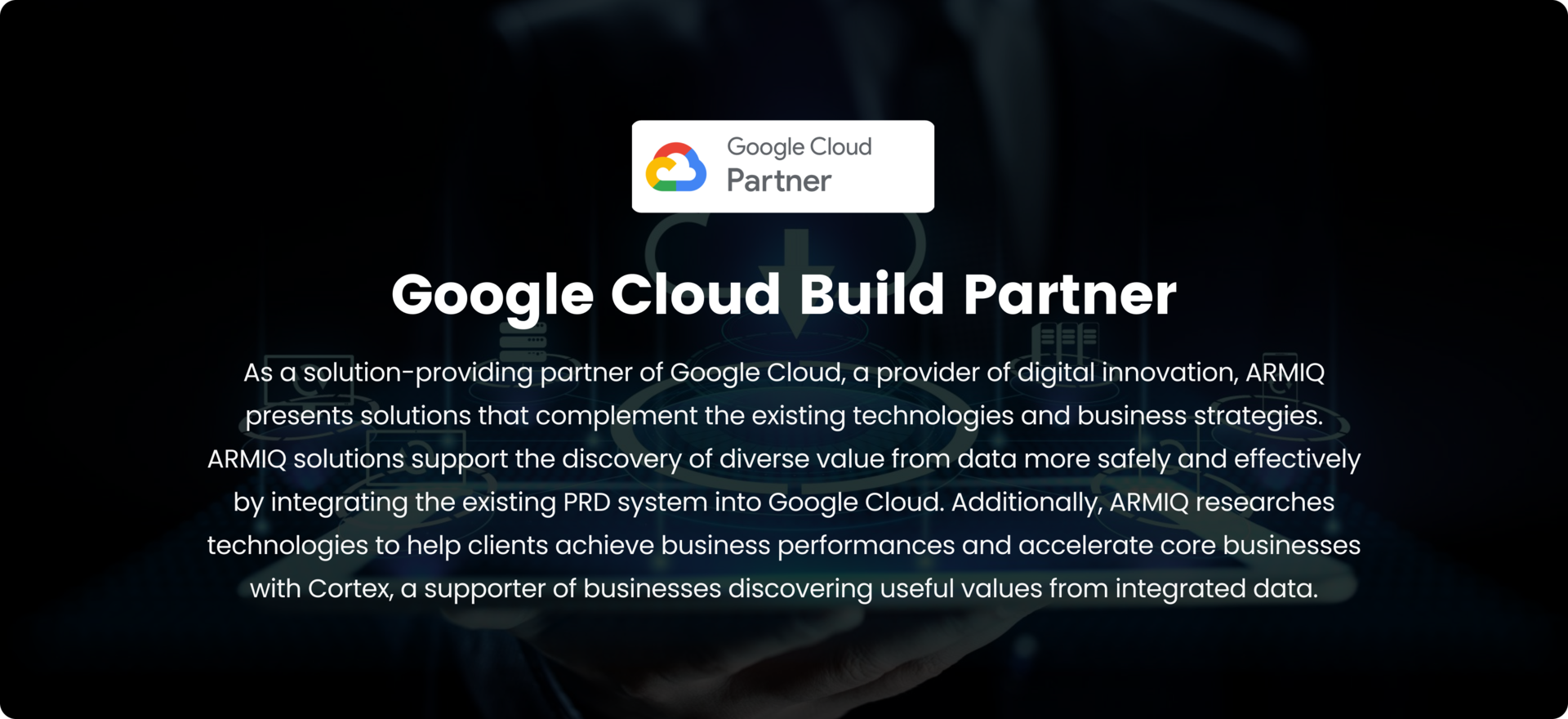 Google Cloud Build Partner, As a solution-providing partner of Google Cloud, a provider of digital innovation, ARMIQ presents solutions that complement the existing technologies and business strategies. ARMIQ solutions support the discovery of diverse value from data more safely and effectively by integrating the existing PRD system into Google Cloud. Additionally, ARMIQ researches technologies to help clients achieve business performances and accelerate core businesses with Cortex, a supporter of businesses discovering useful values from integrated data.