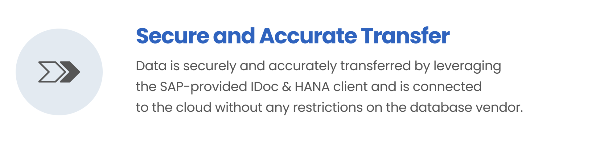 Secure and Accurate Transfer / Data is securely and accurately transferred by leveraging the SAP-provided IDoc & HANA client and is connected to the cloud without any restrictions on the database vendor.