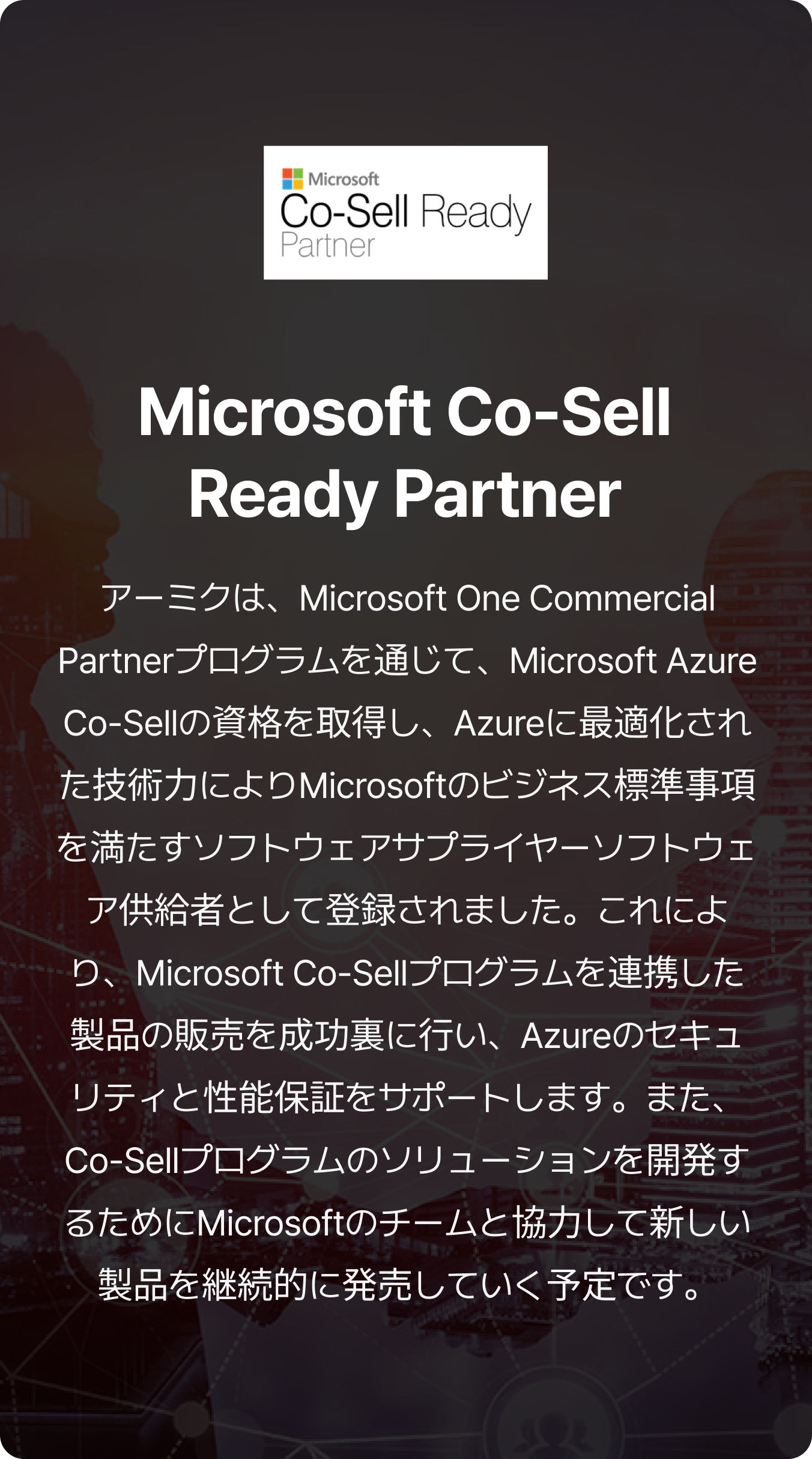 アーミクは、Microsoft One Commercial Partnerプログラムを通じて、Microsoft Azure Co-Sellの資格を取得し、Azureに最適化された技術力によりMicrosoftのビジネス標準事項を満たすソフトウェアサプライヤーソフトウェア供給者として登録されました。これにより、Microsoft Co-Sellプログラムを連携した製品の販売を成功裏に行い、Azureのセキュリティと性能保証をサポートします。また、Co-Sellプログラムのソリューションを開発するためにMicrosoftのチームと協力して新しい製品を継続的に発売していく予定です。