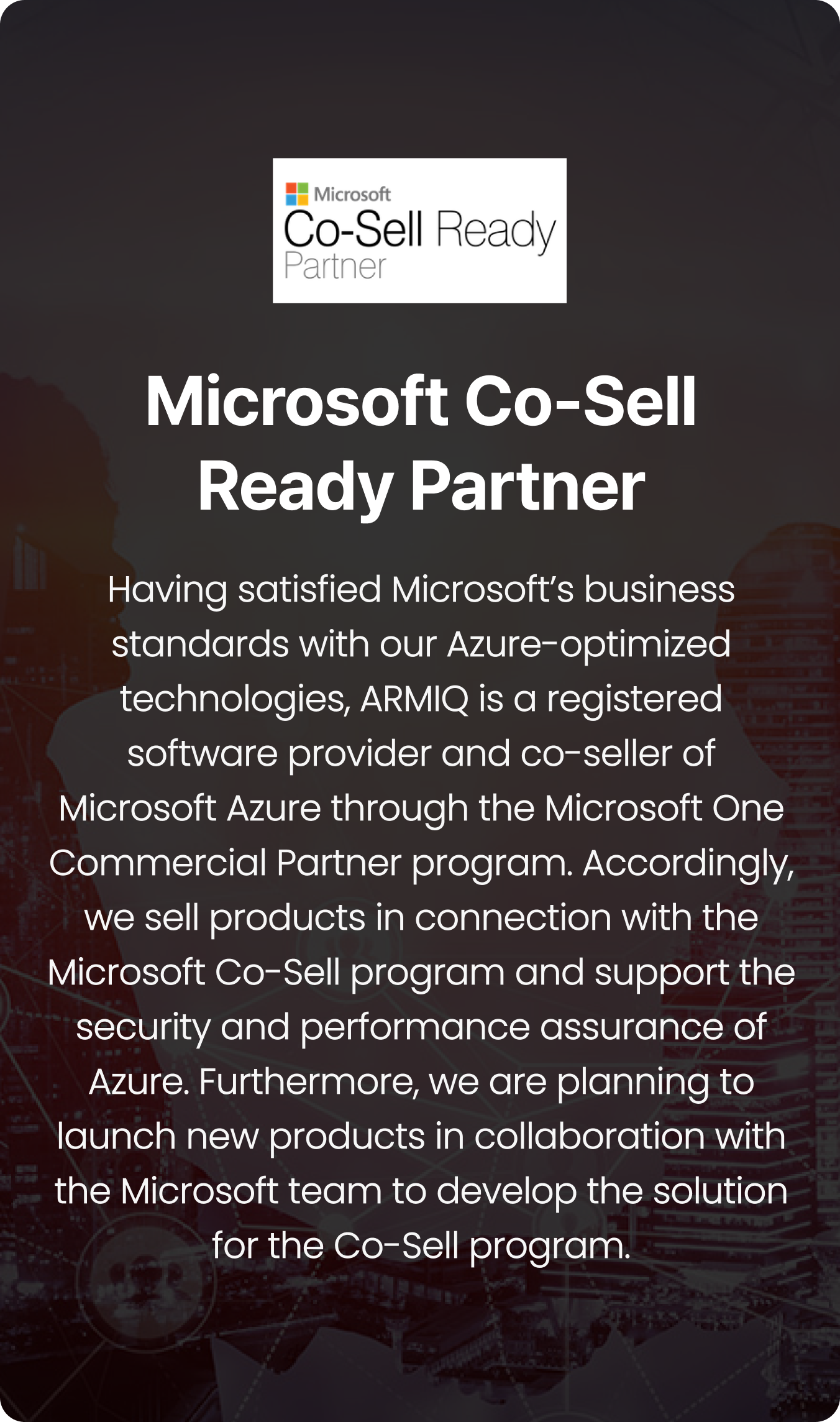 Having satisfied Microsoft’s business standards with our Azure-optimized technologies, ARMIQ is a registered software provider and co-seller of Microsoft Azure through the Microsoft One Commercial Partner program. Accordingly, we sell products in connection with the Microsoft Co-Sell program and support the security and performance assurance of Azure. Furthermore, we are planning to launch new products in collaboration with the Microsoft team to develop the solution for the Co-Sell program.