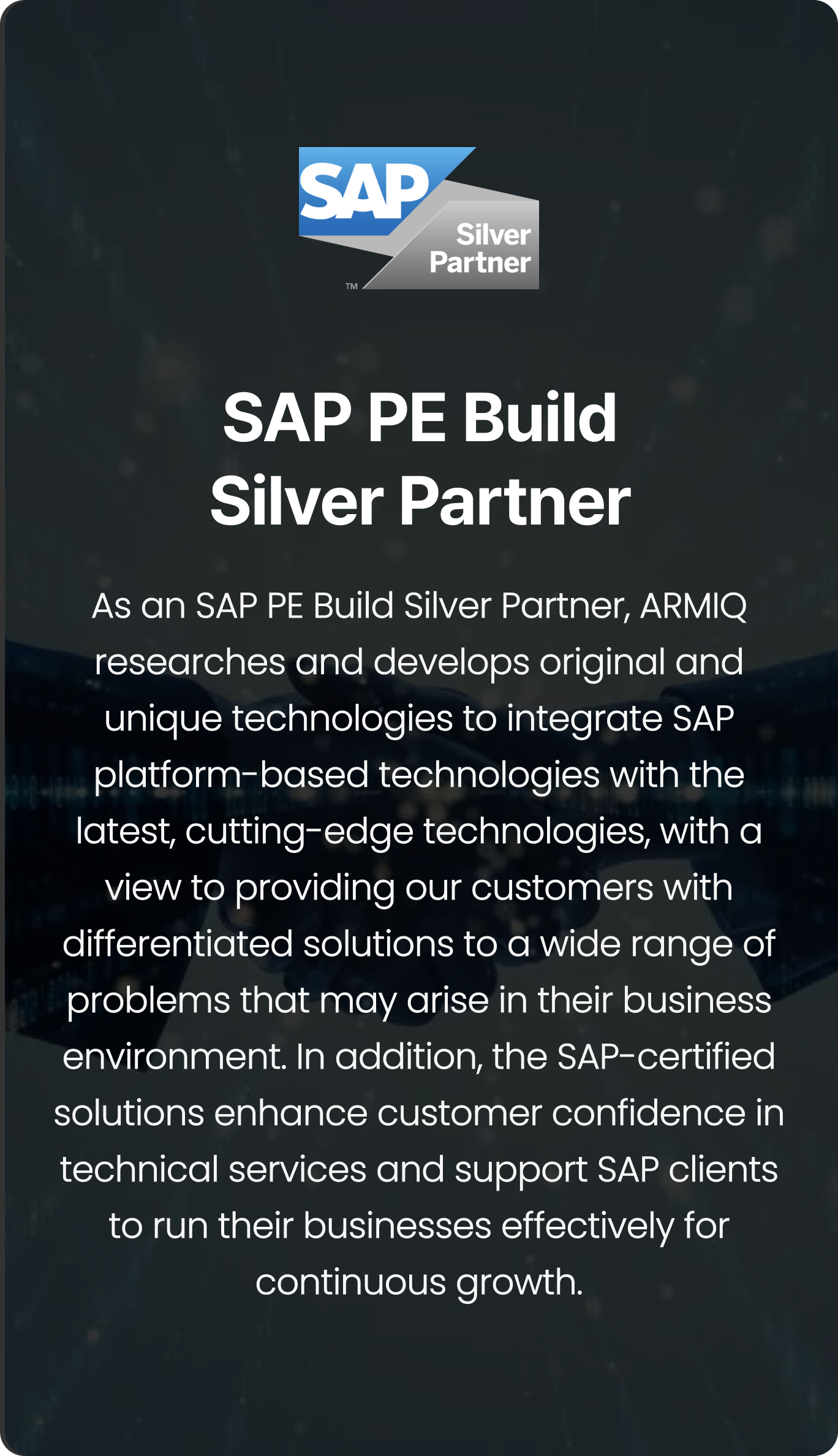 As an SAP PE Build Silver Partner, ARMIQ researches and develops original and unique technologies to integrate SAP platform-based technologies with the latest, cutting-edge technologies, with a view to providing our customers with differentiated solutions to a wide range of problems that may arise in their business environment. In addition, the SAP-certified solutions enhance customer confidence in technical services and support SAP clients to run their businesses effectively for continuous growth.