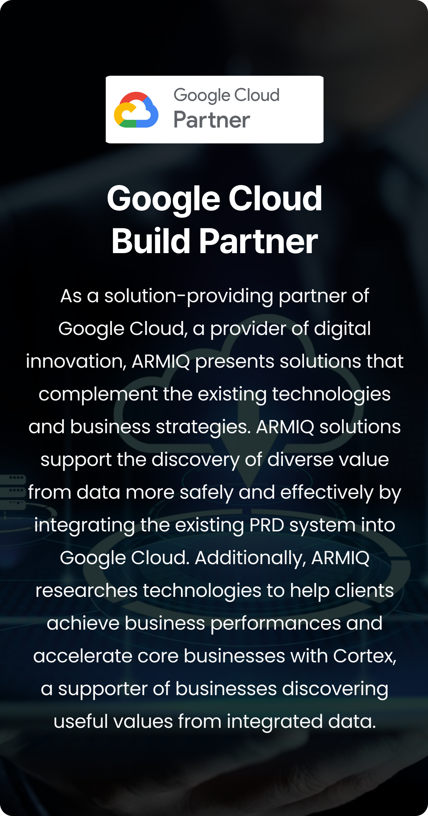 As a solution-providing partner of Google Cloud, a provider of digital innovation, ARMIQ presents solutions that complement the existing technologies and business strategies. ARMIQ solutions support the discovery of diverse value from data more safely and effectively by integrating the existing PRD system into Google Cloud. Additionally, ARMIQ researches technologies to help clients achieve business performances and accelerate core businesses with Cortex, a supporter of businesses discovering useful values from integrated data.