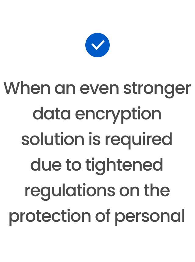 When an even stronger data encryption solution is required due to tightened regulations on the protection of personal