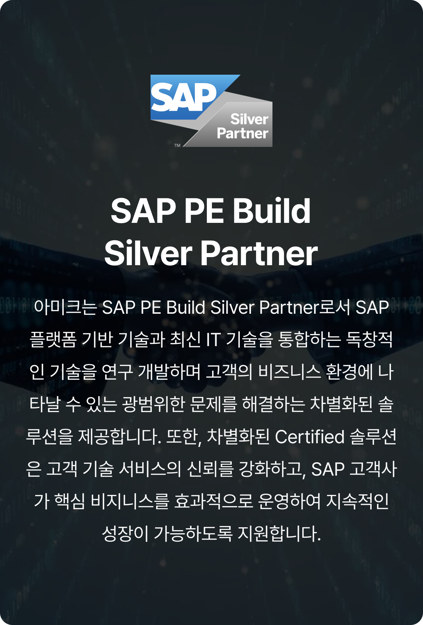 SAP PE Build Silver Partner, 아미크는 SAP PE Build Silver Partner로서 SAP 플랫폼 기반 기술과 최신 IT 기술을 통합하는 독창적인 기술을 연구 개발하며 고객의 비즈니스 환경에 나타날 수 있는 광범위한 문제를 해결하는 차별화된 솔루션을 제공합니다. 또한, 차별화된 Certified 솔루션은 고객 기술 서비스의 신뢰를 강화하고, SAP 고객사가 핵심 비지니스를 효과적으로 운영하여 지속적인 성장이 가능하도록 지원합니다.