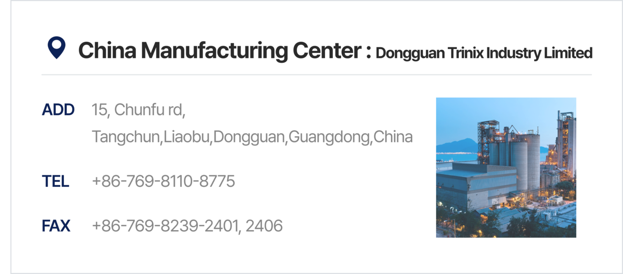 China Manufacturing Center : Dongguan Trinix Industry Limited 15, Chunfu rd, Tangchun, Liaobu,<br>Dongguan, Guangdong, China +86-769-8110-8775 +86-769-8239-2401, 2406
