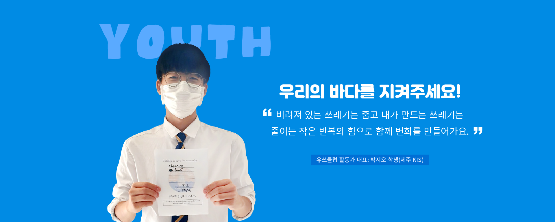 YOUTH 우리의 바다를 지켜주세요! “버려져 있는 쓰레기는 줍고 내가 만드는 쓰레기는 줄이는 작은 반복의 힘으로 함께 변화를 만들어가요.“ 유쓰클럽 활동가 대표: 박지오 학생(제주 KIS)