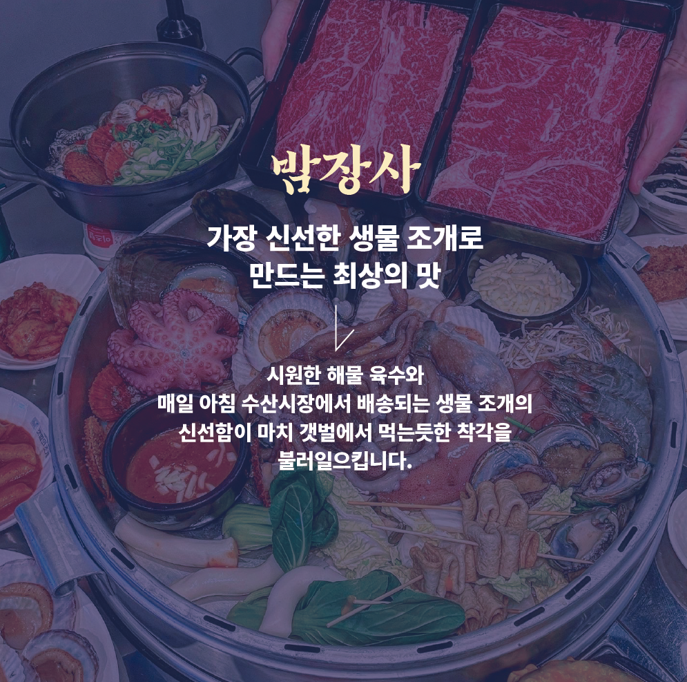 <div style="padding-left:20px;"><br><br><p><span style="color: rgb(255, 255, 255);"><strong><span style="font-size: 32px; letter-spacing: -1px;">밤장사</span></strong></span></p>  <p><span style="color: rgb(255, 255, 255);"><strong><span style="font-size: 32px; letter-spacing: -1px;">가장 신선한 생물조개로 <p><span style="color: rgb(255, 255, 255);"><strong><span style="font-size: 32px; letter-spacing: -1px;"> 만드는 최상의맛 </span></strong></span></p><br><p><span style="letter-spacing: -1px; color: rgb(255, 255, 255);">시원한 해물육수와</span></p>  <p><span style="color: rgb(255, 255, 255);"><span style="letter-spacing: -1px;">매일아침 수산시장에서 배송받는 생물조개의</span></span></p>  <p><span style="color: rgb(255, 255, 255);"><span style="letter-spacing: -1px;">신선함이 마치 갯벌에서 먹는 듯한 착각을</span></span></p>  <p><span style="letter-spacing: -1px; color: rgb(255, 255, 255);">불러 일으킵니다.</span></p></div>
