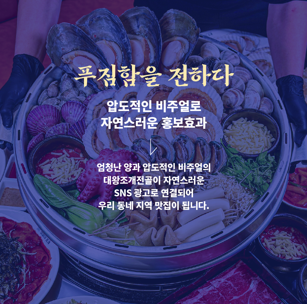 <div style="padding-left:20px;"><br><br><p><span style="color: rgb(252, 237, 191);"><strong><span style="font-size: 40px; letter-spacing: -1px;">푸짐함을 전하다<br></span></strong></span></p>  <p><span style="color: rgb(255, 255, 255);"><strong><span style="font-size: 28px; letter-spacing: -1px;">압도적인 비쥬얼로 <p><span style="color: rgb(255, 255, 255);"><strong><span style="font-size: 28px; letter-spacing: -1px;">자연스러운 홍보효과</span></strong></span></p><br><p><span style="letter-spacing: -1px; color: rgb(255, 255, 255);">사장님이 남는게 있을까? 싶을 정도의</span></p>  <p><span style="color: rgb(255, 255, 255);"><span style="letter-spacing: -1px;">엄청난 양과 압도적인 비쥬얼의</span></span></p>  <p><span style="color: rgb(255, 255, 255);"><span style="letter-spacing: -1px;">대왕조개전골 한판이</span></span></p>  <p><span style="color: rgb(255, 255, 255);"><span style="letter-spacing: -1px;">자연스러운 SNS광고로 연결되어</span></span></p>  <p><span style="letter-spacing: -1px; color: rgb(255, 255, 255);">우리동네 지역맛집이 됩니다.</span></p></div>