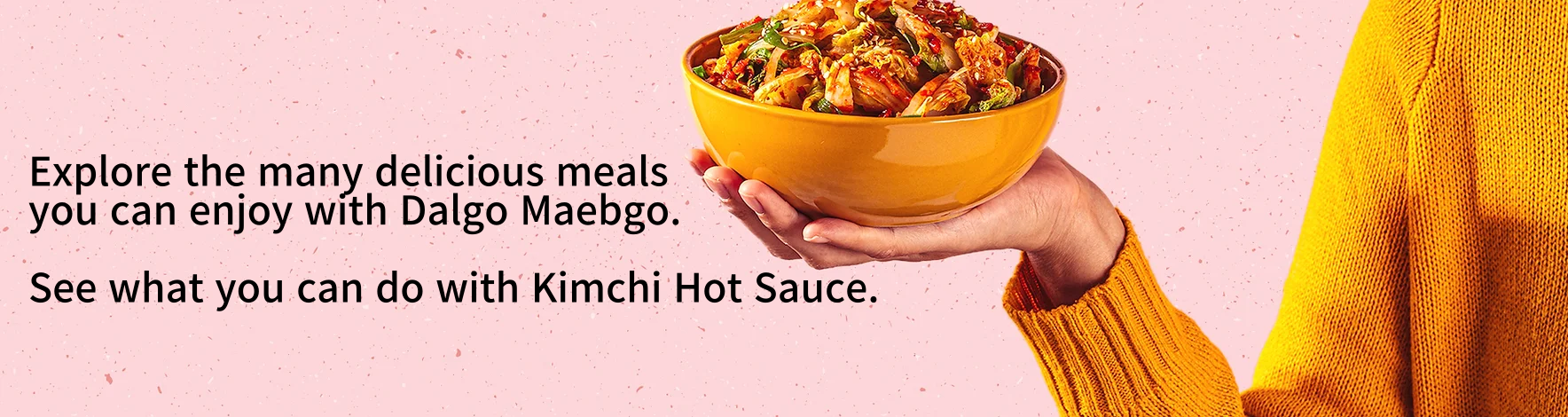 Explore the many delicious meals you can enjoy with DALGO MEABGO. See what you can do with Kimchi Hot Sauce.
