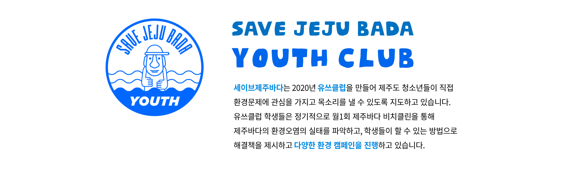 SAVE JEJU BADA : YOUTH CLUB 세이브제주바다는 2020년 유쓰클럽을 만들어 제주도 청소년들이 직접 환경문제에 관심을 가지고 목소리를 낼 수 있도록 지도하고 있습니다. 유쓰클럽 학생들은 정기적으로 월1회 제주바다 비치클린을 통해 제주바다의 환경오염의 실태를 파악하고, 학생들이 할 수 있는 방법으로 해결책을 제시하고 다양한 환경 캠페인을 진행하고 있습니다.
