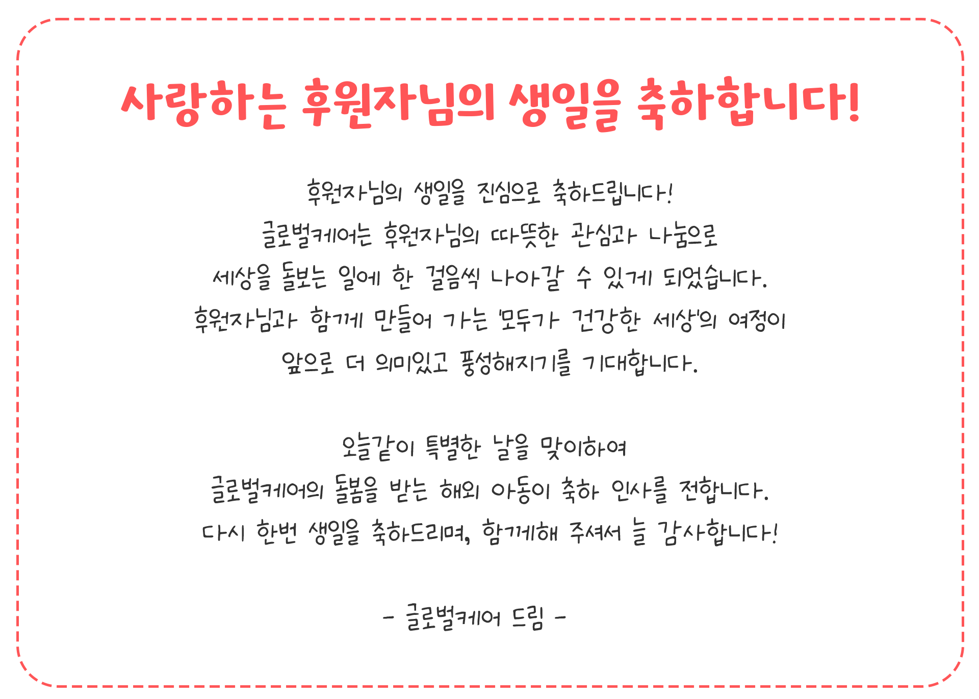 사랑하는 후원자님의 생일을 축하합니다! 안녕하세요, 글로벌케어 홍보대사 손범수·진양혜입니다. 생일을 맞은 후원자님의 생일을 진심으로 축하드립니다! 후원자님의 따뜻한 나눔으로 글로벌케어는 오늘도 고통받는 이웃들을 돌보는 일에 앞장서고 있습니다. 세상에 기쁨과 행복을 전할 수 있도록 귀한 섬김에 감사드리며 행복한 생일날, 저희와 글로벌케어의 감사한 마음을 담아 생일축하 메시지를 전합니다. 생일 축하합니다! 사랑합니다!  - 글로벌케어 홍보대사 손범수, 진양혜 드림 -