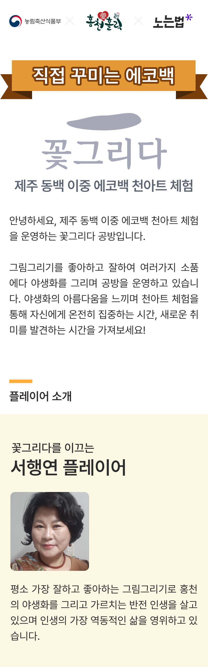 꽃그리다 제주 동백 이중 에코백 천아트 체험 안녕하세요 제주 동백 이중 에코백 천아트 체험을 운영하는 꽃그리다 공방입니다. 그림그리기를 좋아하고 잘하여 여러가지 소품에다 야생활르 그리며 공방을 운영하고 있습니다. 양생화의 아름다움을 느끼며 천아트 체험을 통해 자신에게 온전히 집중하는 시간, 새로운 취비를 발견하는  시간을 가져보세요 플레이어 소개 꽃그리다를 이끄는 서행연 플레이어 평소 가장 잘하고 좋아하는 그림그리기로 홍천의 야생화를 그리고 가르치는 반전 인생을 살고 있으며 인생의 가장 역동적인 삶을 영위하고 있습니다.
