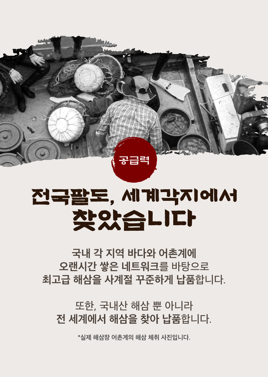 해삼장은 전국팔도, 세계각지에서 해삼을 찾습니다. 해삼장은 국내 각 지역 바다와 어촌계에 오랜시간 쌓은 네트워크를 바탕으로 최고급 해삼을 사계절 꾸준하게 납품합니다.  또한, 국내산 해삼 뿐 아니라 전 세계에서 해삼을 찾아 납품합니다.