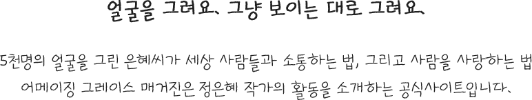 얼굴을 그려요. 그냥 보이는 대로 그려요. 5천명의 얼굴을 그린 은혜씨가 세상 사람들과 소통하는 법, 그리고 사람을 사랑하는 법  어메이징 그레이스 매거진은 정은혜 작가의 활동을 소개하는 공식사이트입니다.