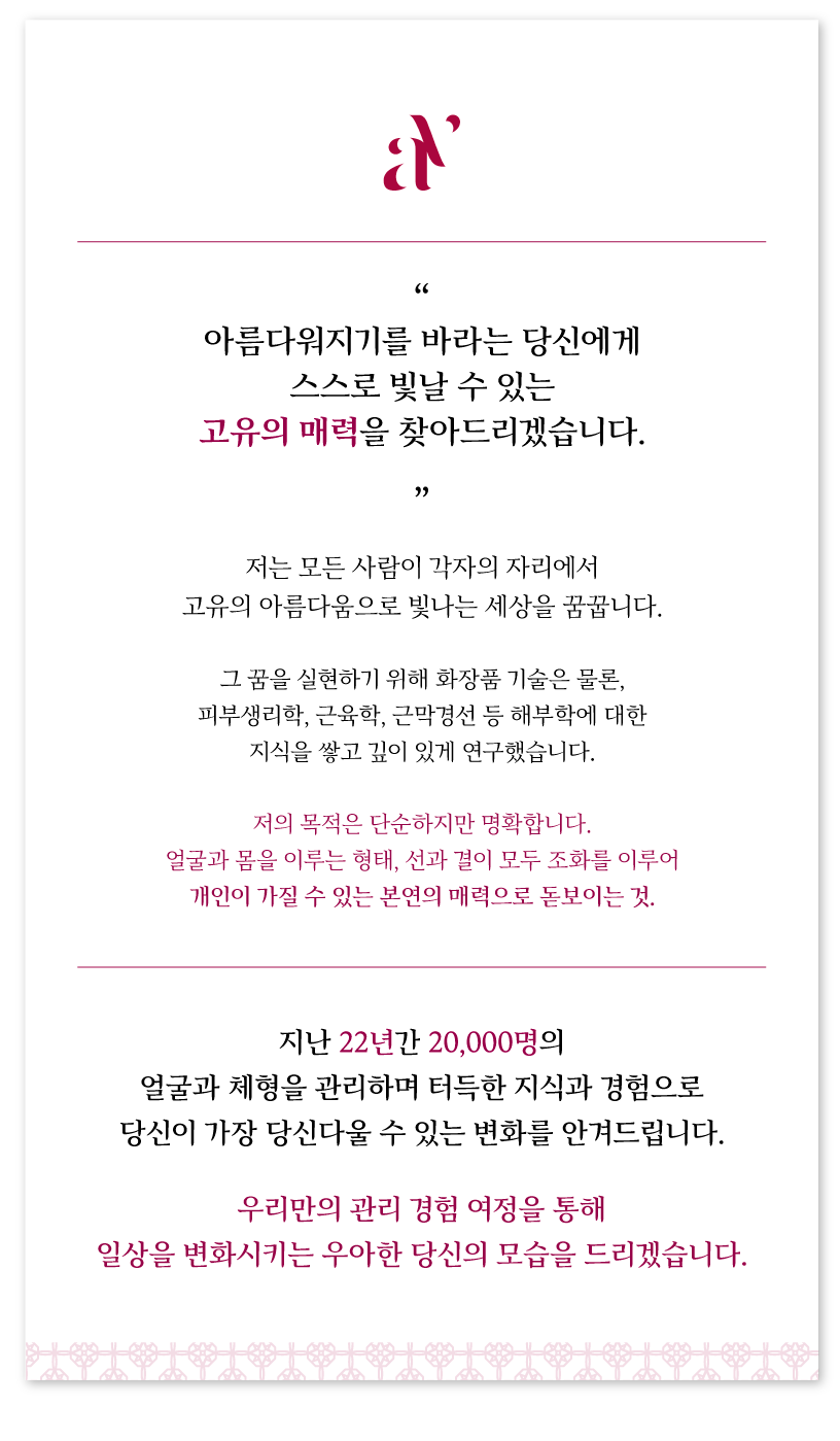 저는 모든 사람이 각자의 자리에서 고유의 아름다움으로 빛나는 세상을 꿈꿉니다.  그 꿈을 실현하기 위해 화장품 기술은 물론, 피부생리학, 근육학, 근막경선 등 해부학에 대한 지식을 쌓고 깊이 있게 연구했습니다.  저의 목적은 단순하지만 명확합니다. 얼굴과 몸을 이루는 형태, 선과 결이 모두 조화를 이루어 개인이 가질 수 있는 본연의 매력으로 돋보이는 것. 지난 22년간 20,000명의 얼굴과 체형을 관리하며 터득한 지식과 경험으로  당신이 가장 당신다울 수 있는 변화를 안겨드립니다.  우리만의 관리 경험 여정을 통해 일상을 변화시키는 우아한 당신의 모습을 드리겠습니다.