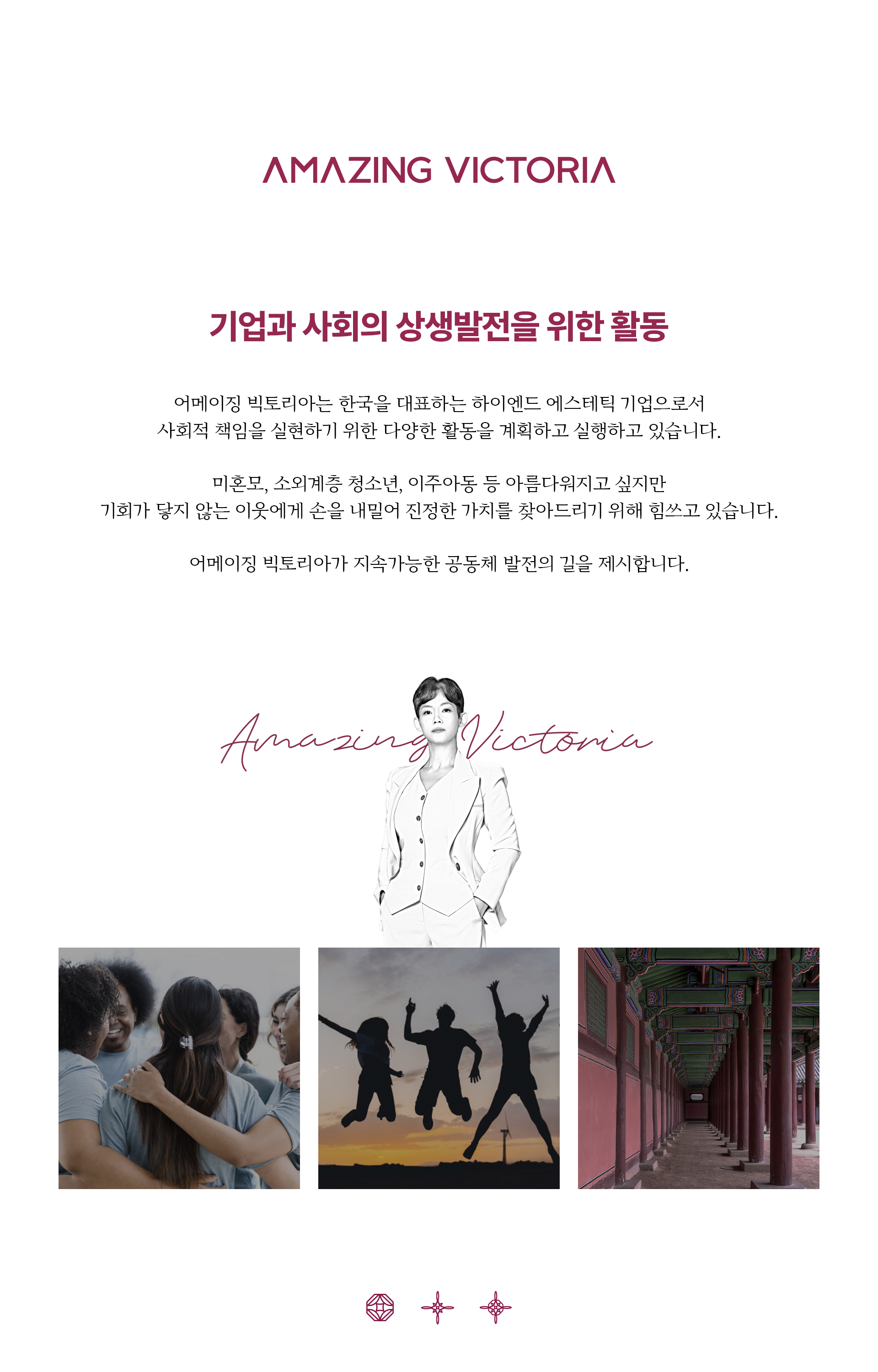 기업과 사회의 상생발전을 위한 활동  어메이징 빅토리아는 한국을 대표하는 하이엔드 에스테틱 기업으로서 사회적 책임을 실현하기 위해 다양한 활동을 계획하고 실행하고 있습니다. 미혼모, 소외계층 청소년, 이주아동 등 기회가 닿지 않는 이웃에게 손을 내밀어 숨겨진 진정한 아름다움을 찾아드리기 위해 힘쓰고 있습니다. 어메이징 빅토리아가 지속가능한 공동체 발전의 길을 제시합니다. 