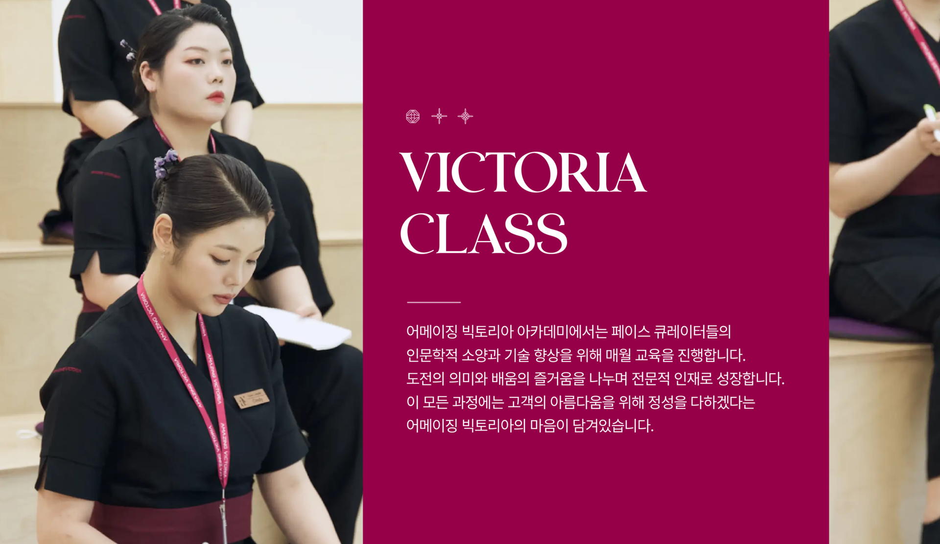 빅토리아 클래스에 관한 설명입니다. 페이스 큐레이터들이 강의를 듣고 있는 모습이 사진으로 있습니다. VICTORIA CLASS 어메이징 빅토리아 아카데미는 페이스 큐레이터들의 인문학적 소양과 기술 향상을 위해 매월 교육을 진행합니다. 도전의 의미와 배움의 즐거움을 나누며 전문적 인재로 성장합니다. 이 모든 과정에는 고객의 아름다움을 위해 정성을 다하겠다는 어메이징 빅토리아의 마음이 담겨있습니다.
