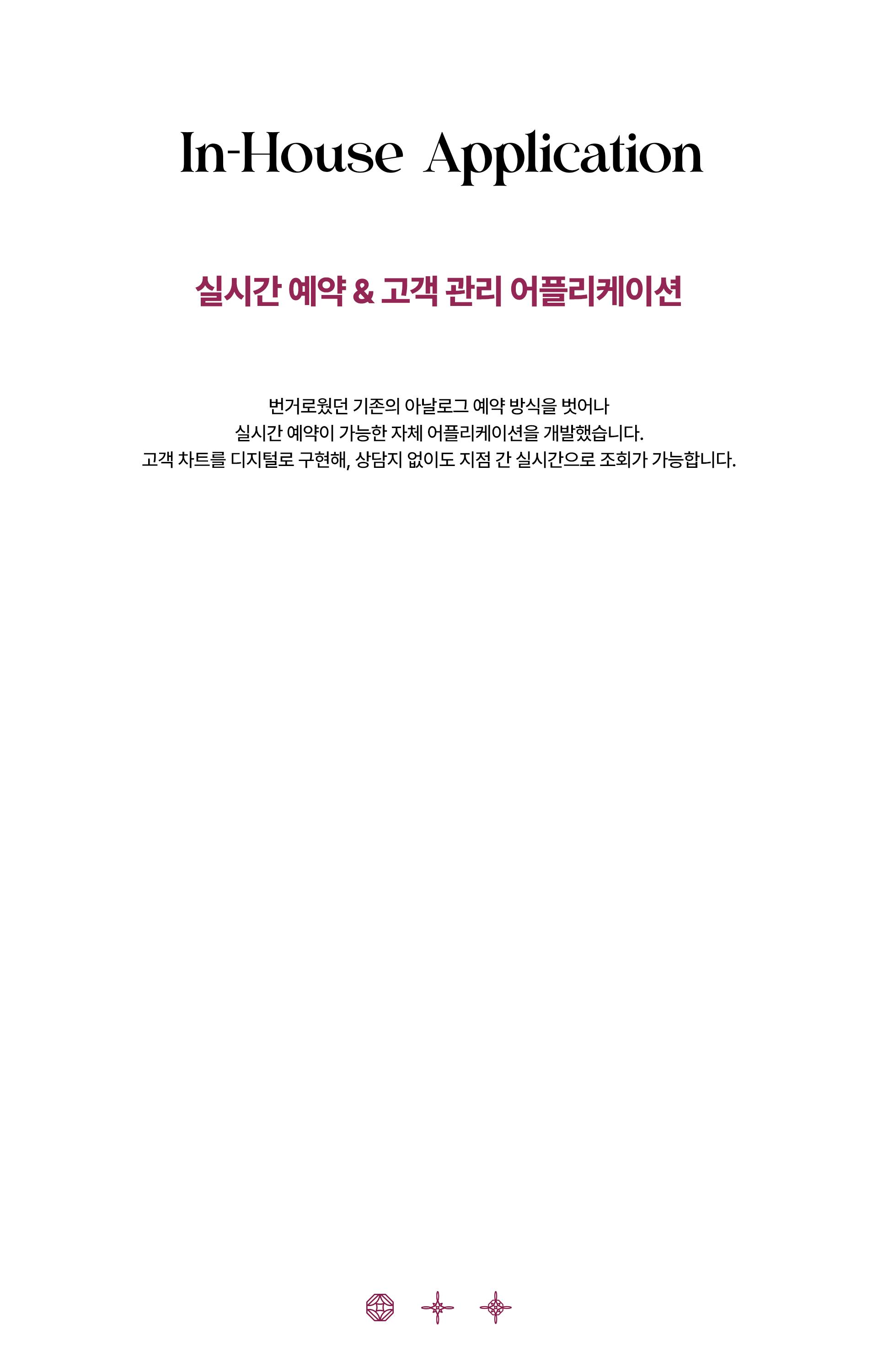 어메이징 빅토리아의 공식 어플리케이션이 작동중인 핸드폰 두 개가 번갈아서 나타났다 사라집니다. 다음은 어메이징 빅토리아 어플리케이션에 대한 설명입니다. In-House Application 실시간 예약 & 고객 관리 어플리케이션 번거로웠던 기존의 아날로그 예약 방식을 벗어나 실시간 예약이 가능한 자체 어플리케이션을 개발했습니다. 고객 차트를 디지털로 구현해, 상담지 없이도 지점 간 실시간으로 조회가 가능합니다.