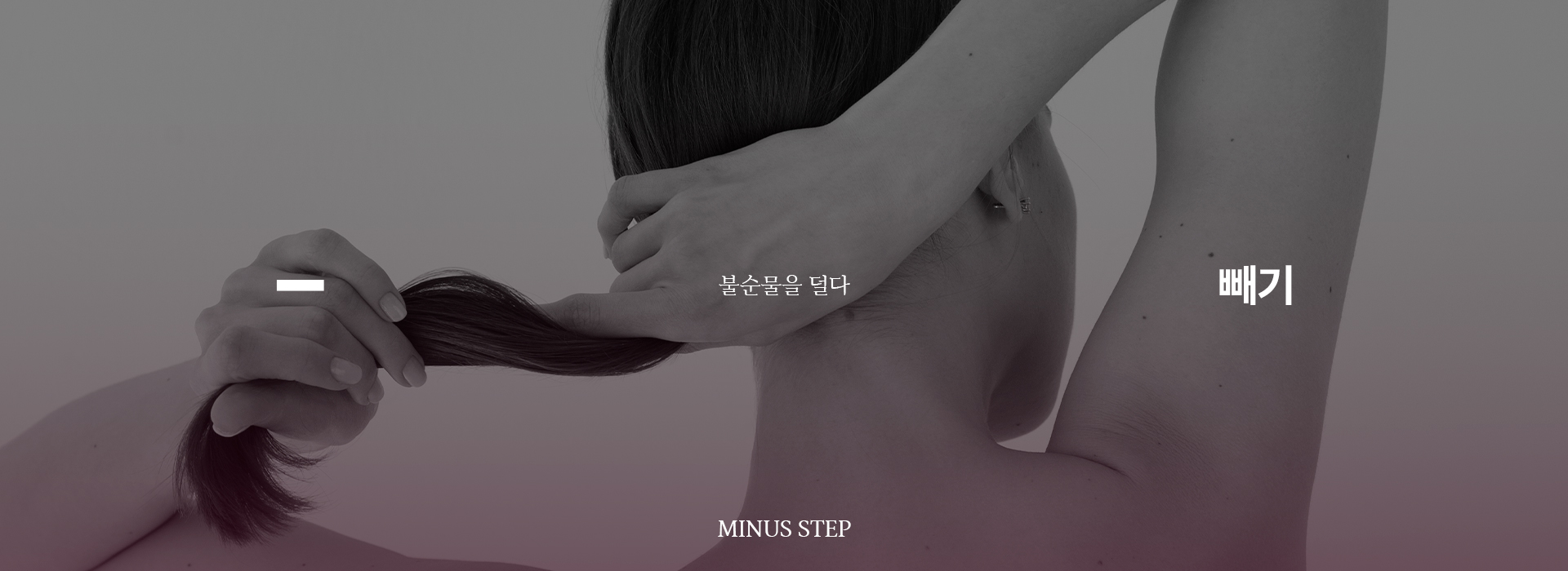 긴 머리카락을 모아잡고 있는 여성의 뒷모습이 나온 사진입니다. 다음은 어메이징 빅토리아의 사칙연산 프로그램 중 첫 번째 단계인 '빼기'에 관한 설명입니다. 불순물을 덜다 우리의 몸은 잘못된 식습관과 생활패턴에 의해 신진대사 기능이 떨어져 체내 노폐물과 여분의 수분을 배출하는 기능이 떨어집니다. 독소, 부종, 불필요한 지방이 쌓여 몸과 얼굴의 변형을 일으키고 체내 불균형을 초래해 악순환이 반복됩니다. 입문 프로그램인 빼기(-)는 인체에 쌓인 불순물 배출을 돕고 근육 및 장기를 감싸고 있는 근막을 탄력 있게 만들어 균형 있는 체형으로 얼굴을 조화롭게 만드는 단계입니다.