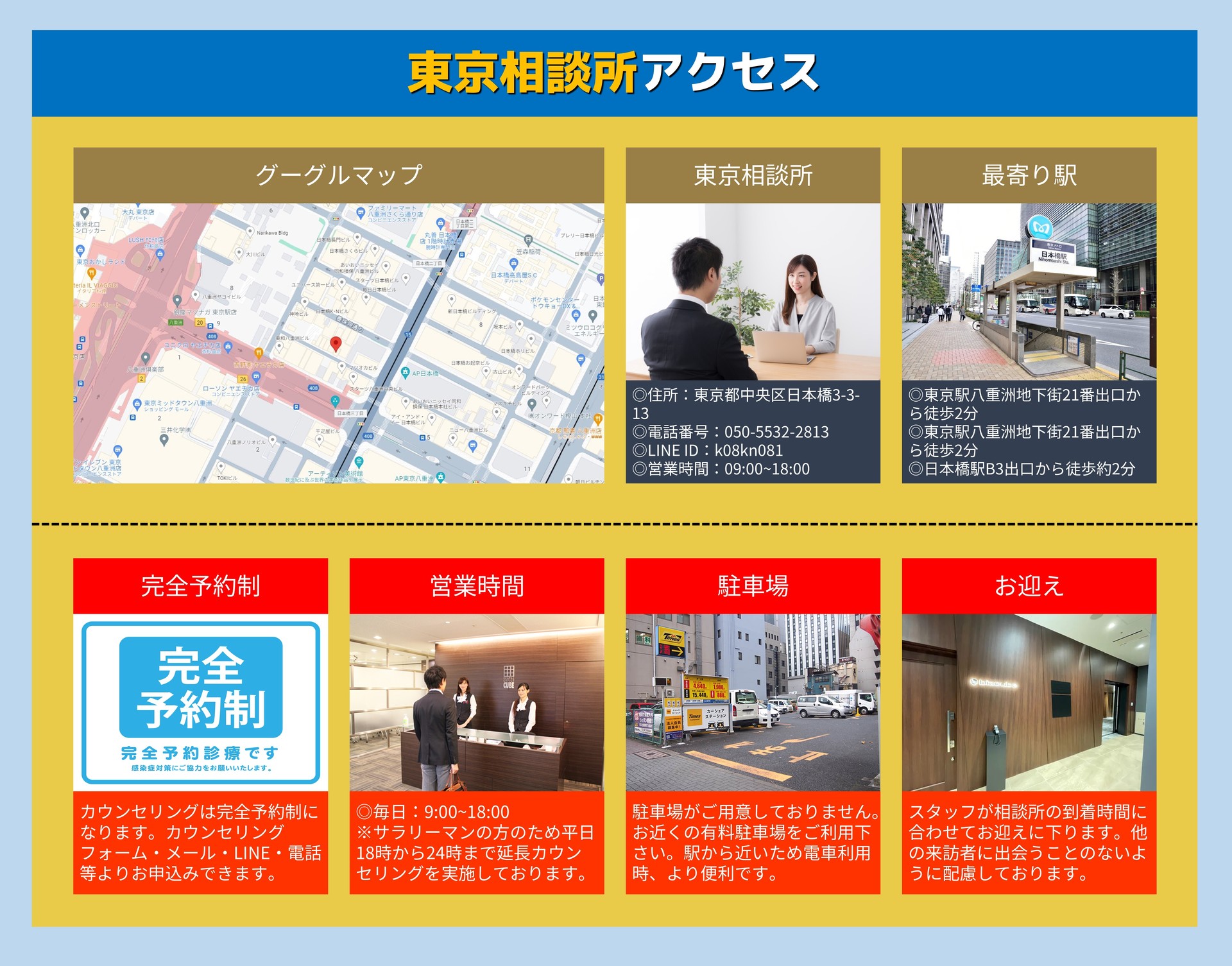 東京相談所アクセス グーグルマップ 東京相談所 ◎住所:東京都中央区日本橋3-3-13 ◎電話番号:050-5532-2813 ◎LINE ID:k08kn081 ◎営業時間:09:00~18:00 最寄り駅 ◎東京駅八重洲地下街21番出口から徒歩2分 ◎東京駅八重洲地下街21番出口から徒歩2分 ◎日本橋駅B3出口から徒歩約2分 完全予約制 カウンセリングは完全予約制になります。カウンセリングフォーム・メール・LINE・電話等よりお申込みできます。 営業時間 ◎毎日:9:00~18:00 ※サラリーマンの方のため平日18時から24時まで延長カウンセリングを実施しております。 駐車場 駐車場がご用意しておりません。お近くの有料駐車場をご利用下さい。駅から近いため電車利用時、より便利です。 お迎え スタッフが相談所の到着時間に合わせて迎えに下ります。他の来訪者に出会うことのないように配慮しております。
