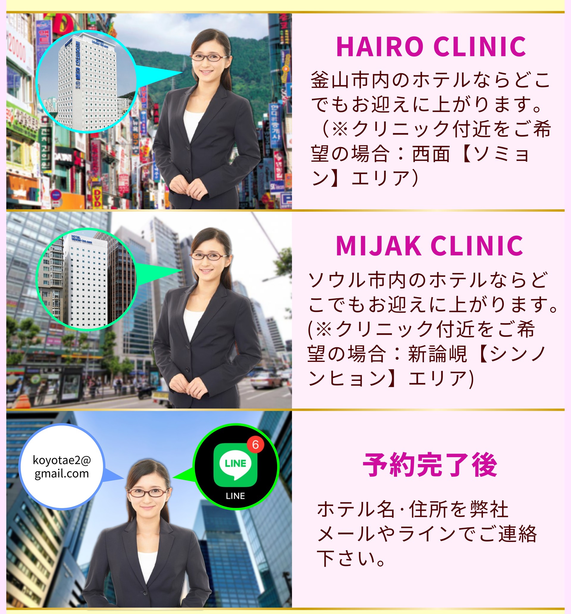 HAIRO CLINIC 釜山市内のホテルならどこでもお迎えに上がります。 （※クリニック付近をご希望の場合：西面【ソミョン】エリア） MIJAK CLINIC ソウル市内のホテルならどこでもお迎えに上がります。 (※クリニック付近をご希望の場合：新論峴【シンノンヒョン】エリア) 予約完了後 ホテル名·住所を弊社メールやラインでご連絡下さい。