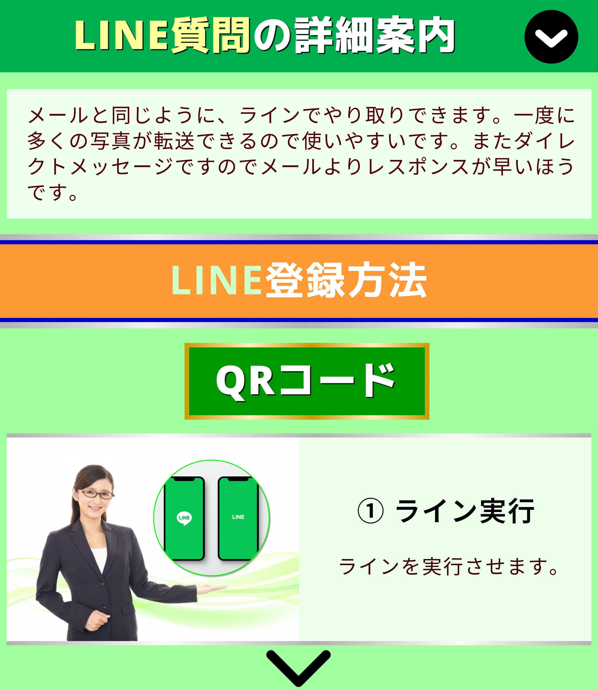 LINE質問の詳細案内 メールと同じように、ラインでやり取りできます。一度に多くの写真が転送できるので使いやすいです。またダイレクトメッセージですのでメールよりレスポンスが早いほうです。 LINE登録方法 QRコード ① ライン実行 ラインを実行させます。