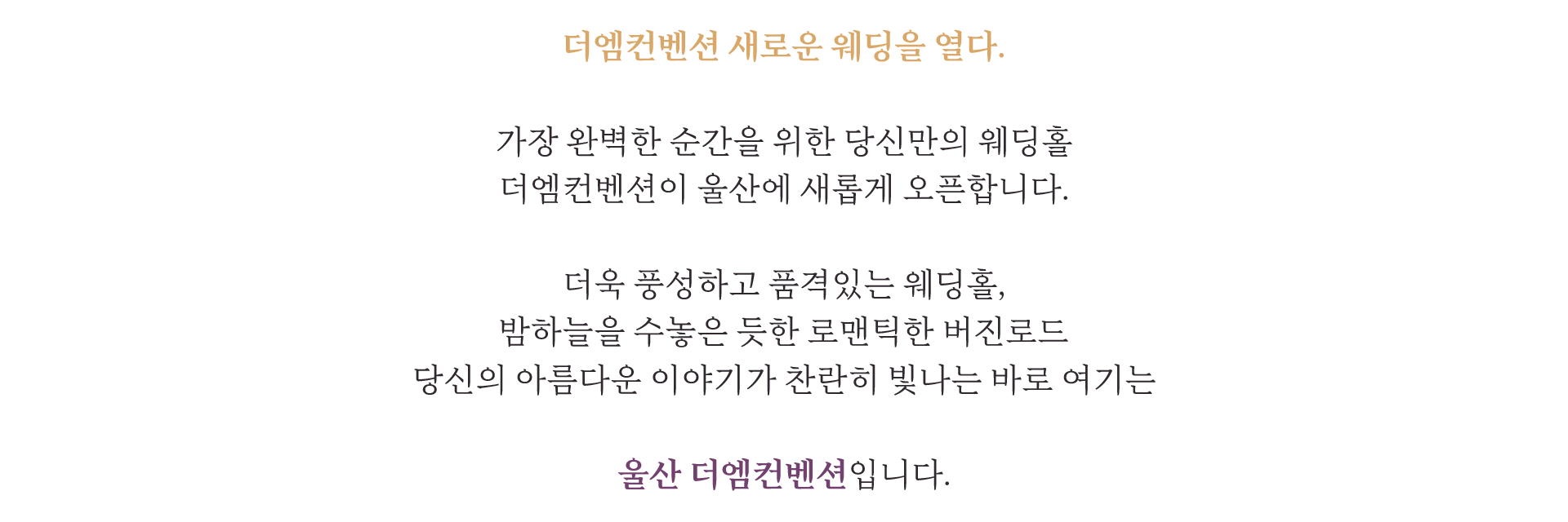 더엠컨벤션 새로운 웨딩을 열다. 가장 완벽한 순간을 위한 당신만의 웨딩홀 더엠컨벤션이 울산에 새롭게 오픈합니다. 더욱 풍성하고 품격있는 웨딩홀, 밤하늘을 수놓은 듯한 로맨틱한 버진로드 당신의 아름다운 이야기가 찬란히 빛나는 바로 여기는 울산 더엠컨벤션입니다.