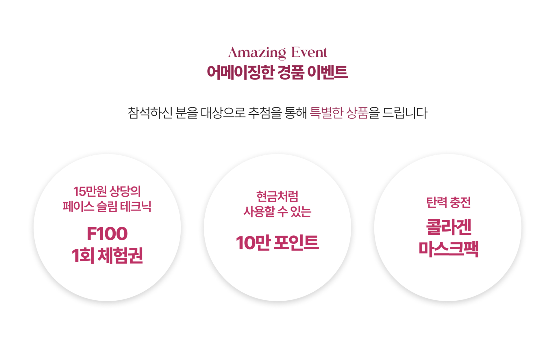 Amazing Event  10만원 상당의 마스크팩부터 최대 15만원 상당의 에스테틱 관리 체험권까지 유익한 정보도 얻고 상품도 받아가세요. F100 페이스 슬림 테크닉 1회 체험권  현금처럼 사용 가능한 10만 포인트  탄력 충전 콜라겐 마스크팩