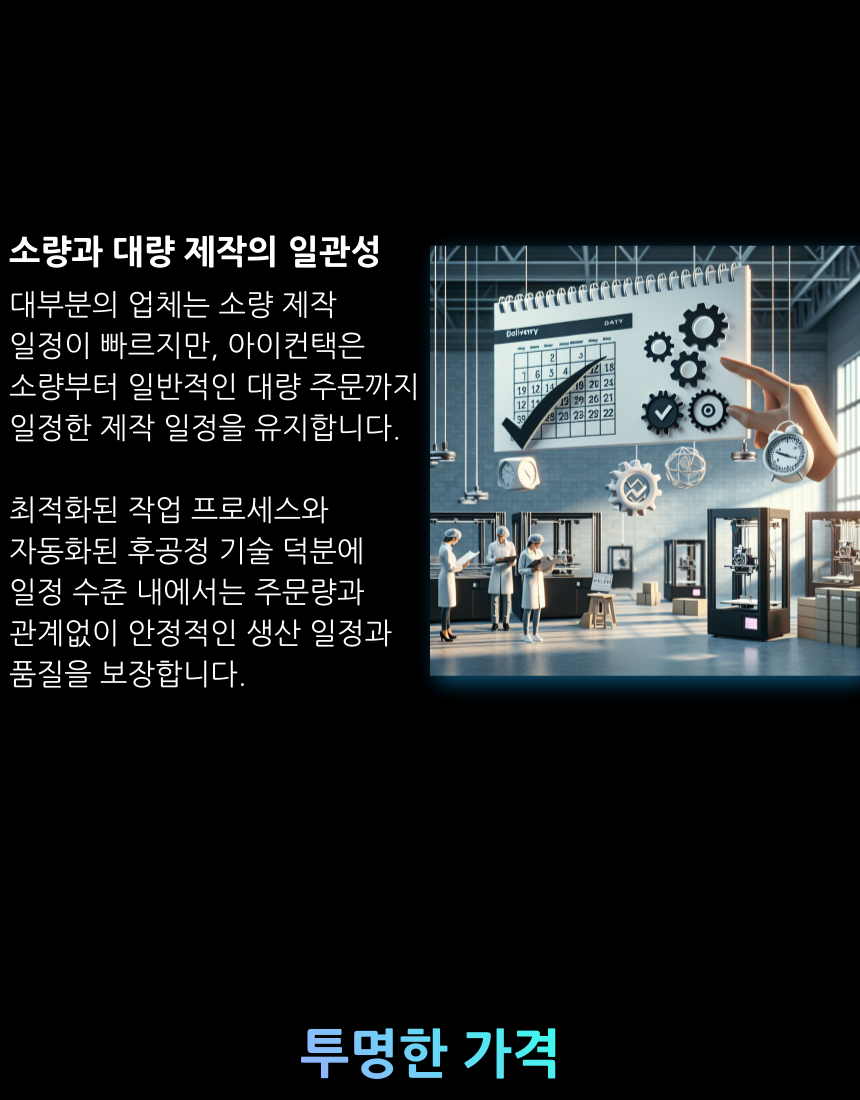 대부분의 업체는 소량 제작  일정이 빠르지만, 아이컨택은  소량부터 일반적인 대량 주문까지 일정한 제작 일정을 유지합니다.  최적화된 작업 프로세스와  자동화된 후공정 기술 덕분에  일정 수준 내에서는 주문량과  관계없이 안정적인 생산 일정과 품질을 보장합니다.