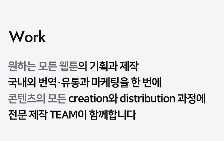 Work 원하는 모든 웹툰/소설의 기획과 제작 국내외 번역 유통과 마케팅을 한 번에 콘텐츠의 모든 create와 sale 과정에 전문가 그룹이 함께합니다