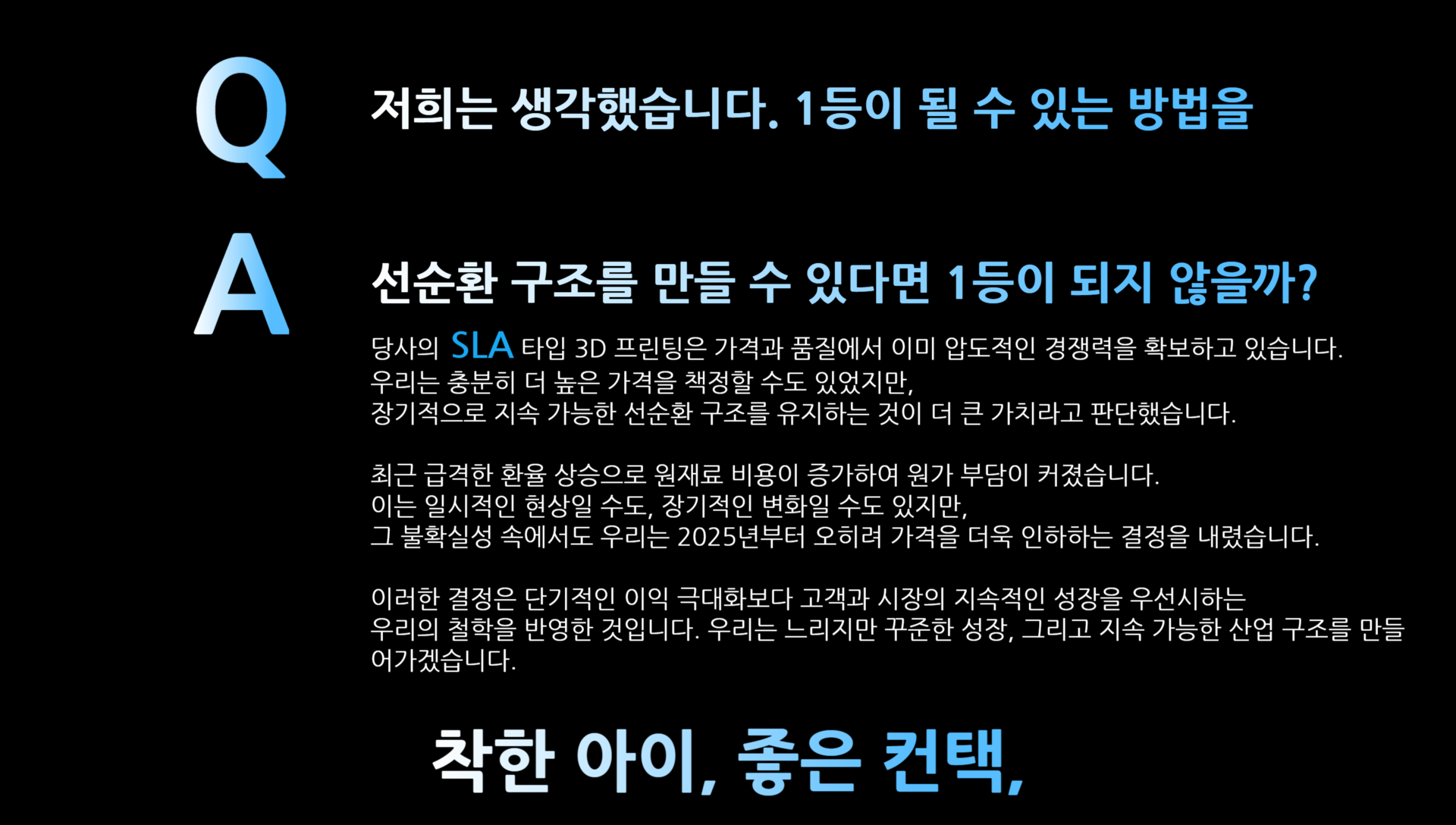 당사의 SLA 타입 3D 프린팅은 가격과 품질에서 이미 압도적인 경쟁력을 확보하고 있습니다.  우리는 충분히 더 높은 가격을 책정할 수도 있었지만,  장기적으로 지속 가능한 선순환 구조를 유지하는 것이 더 큰 가치라고 판단했습니다.  최근 급격한 환율 상승으로 원재료 비용이 증가하여 원가 부담이 커졌습니다.  이는 일시적인 현상일 수도, 장기적인 변화일 수도 있지만,  그 불확실성 속에서도 우리는 2025년부터 오히려 가격을 더욱 인하하는 결정을 내렸습니다.  이러한 결정은 단기적인 이익 극대화보다 고객과 시장의 지속적인 성장을 우선시하는  우리의 철학을 반영한 것입니다. 우리는 느리지만 꾸준한 성장, 그리고 지속 가능한 산업 구조를 만들어가겠습니다.