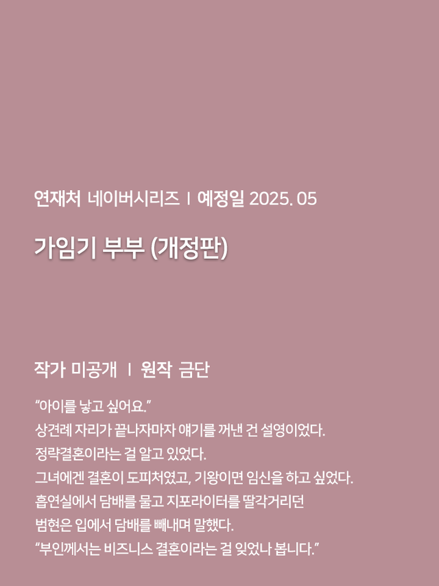 연재처 미공개 I 예정일 미공개 딜브레이커 (무삭제판) 작가 미공개 I 원작 리베냐 “노혜지 씨, 접촉형 가이딩이 뭘 뜻하는지는 알고 있습니까.” “네, XX하는 거잖아요.” 집 없는 설움에 한이 맺힌 흙수저 노혜지. 그런데 내가 가이드 수저라니! 현존 최강 S급 에스퍼인 한강현의 전담 가이드이자 비서로 일하며 돈을 악착같이 모은 지 어언 6년. 짜잔, 임신입니다!