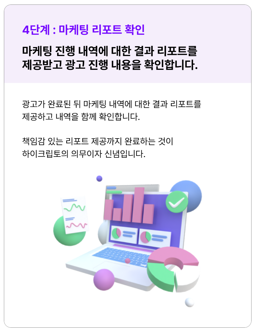 마케팅 진행 내역에 대한 결과 리포트를 제공 받고 광고 진행 내용을 확인합니다. 책임감 있는 리포트 제공까지 완료하는 것이 하이크립토의 의무이자 신념입니다.