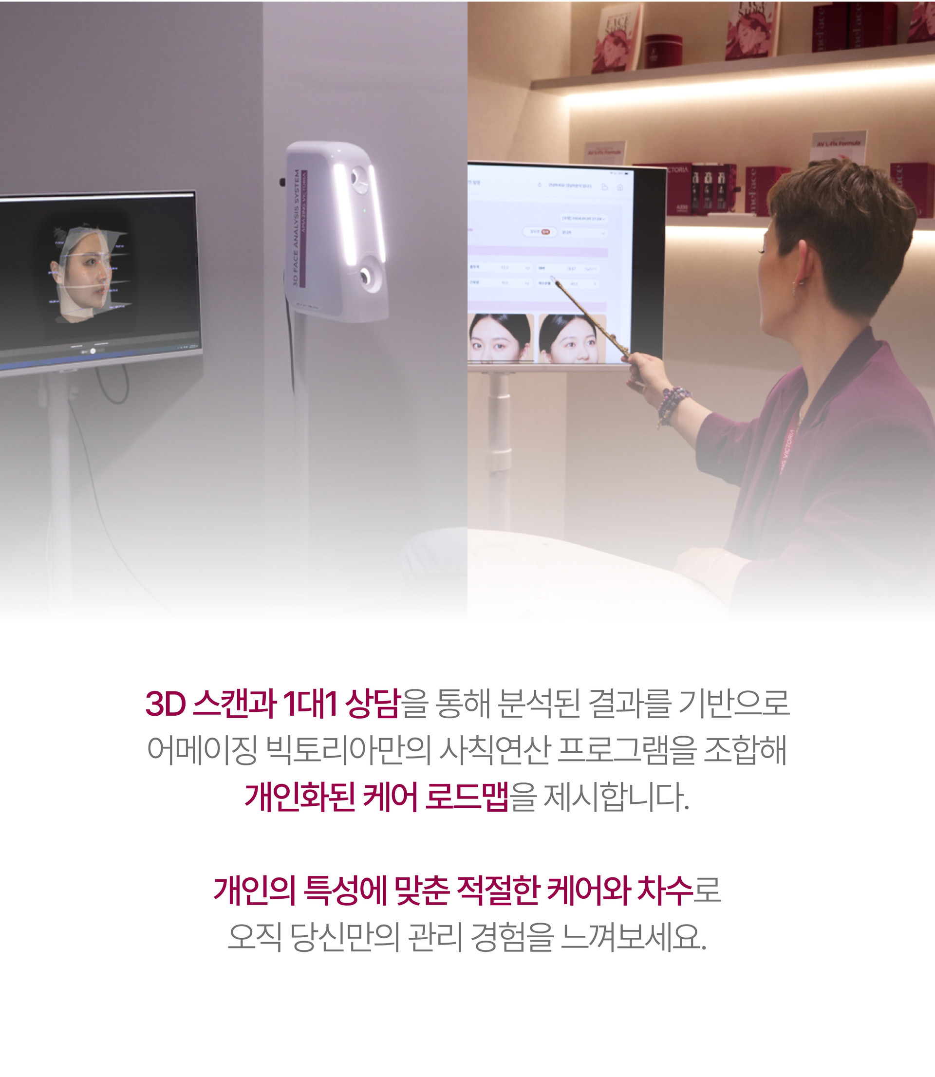 Design Solution  디자인 솔루션  고객의 고유한 아름다움을 디자인하기 위해 페이스&바디 관리 중 가장 알맞은 프로그램을 조합한 최상급 패키지 솔루션. 어메이징 빅토리아는 당신이 가진 고유의 아름다움을 이해합니다. 그리고 그것을 디자인하기 위한 맞춤형 솔루션을 제공합니다.   3D 스캔과  1대1 상담을 통해 분석된 결과를 기반으로 어메이직 빅토리아만의 사칙연산 프로그램을 조합해 개인화된 케어 로드맵을 제시합니다. 개인의 특성에 맞춘 적절한 케어와 차수로 오직 당신만의 관리 경험을 느껴보세요.  1인실에서 진행되는 프라이빗한 케어로 더욱 우아한 미(美)을 선사합니다. 당신을 위한 완벽한 맞춤 패키지에 새로운 변화가 기다리고 있습니다.