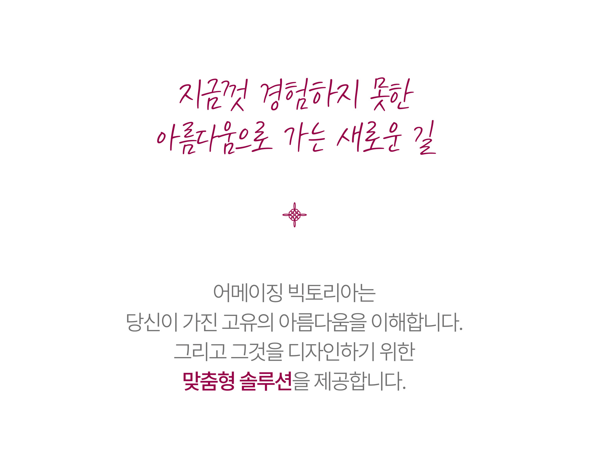Design Solution  디자인 솔루션  고객의 고유한 아름다움을 디자인하기 위해 페이스&바디 관리 중 가장 알맞은 프로그램을 조합한 최상급 패키지 솔루션. 어메이징 빅토리아는 당신이 가진 고유의 아름다움을 이해합니다. 그리고 그것을 디자인하기 위한 맞춤형 솔루션을 제공합니다.   3D 스캔과  1대1 상담을 통해 분석된 결과를 기반으로 어메이직 빅토리아만의 사칙연산 프로그램을 조합해 개인화된 케어 로드맵을 제시합니다. 개인의 특성에 맞춘 적절한 케어와 차수로 오직 당신만의 관리 경험을 느껴보세요.  1인실에서 진행되는 프라이빗한 케어로 더욱 우아한 미(美)을 선사합니다. 당신을 위한 완벽한 맞춤 패키지에 새로운 변화가 기다리고 있습니다.