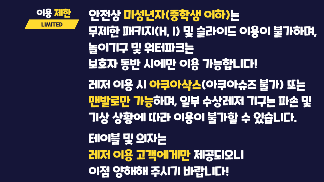 이용제한 LIMITE  안전상 미성년자(중학생 이하)는 무제한 패키지(H, I) 및 슬라이드 이용이 불가하며, 놀이기구 및 워터파크는 보호자 동반 시에만 이용 가능합니다! 레저 이용 시 아쿠아삭스(아쿠아슈즈 불가) 또는 맨발로만 가능하며 일부 수상레저 기구는 파손 및 기상 상황에 따라 이용이 불가할 수 있습니다.