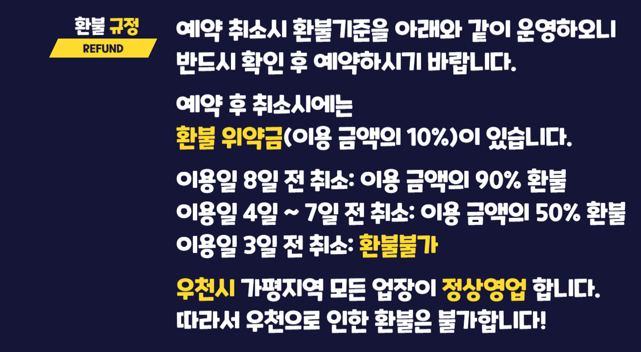 환불규정 REFUND 예약 취소시 환불기준을 다음과 같이 운영하오니 반드시 확인 후 예약하시기 바랍니다! 예약 후 취소시에는 환불 위약금(이용 금액의 10%)이 있습니다. 이용일 8일 전 취소: 이용 금액의 90% 환불. 이용일 4일 ~7일 전 취소: 이용 금액의 50% 환불. 이용일 3일 전 취소: 환불 불가. 우천시 가평지역 모든 업장이 정상영업 합니다. 따라서 우천으로 인한 환불은 불가합니다!