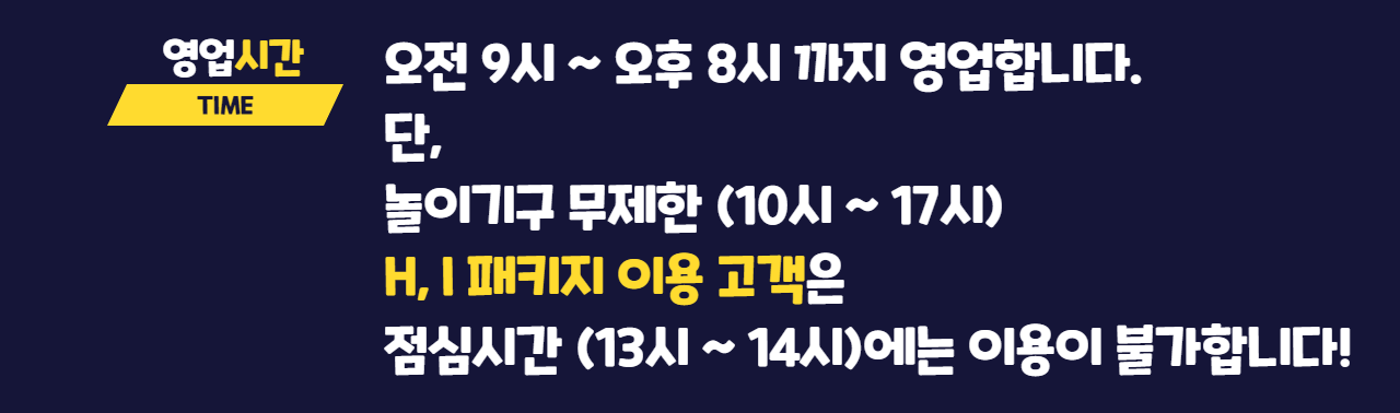 영업시간 TIME 오전 9시 ~ 오후 8시 까지 영업합니다. 단, 놀이기구 무제한(10시 ~ 17시) H, I  패키지 이용 고객은 점심시간 (13시 ~ 14시)에는 이용이 불가합니다!