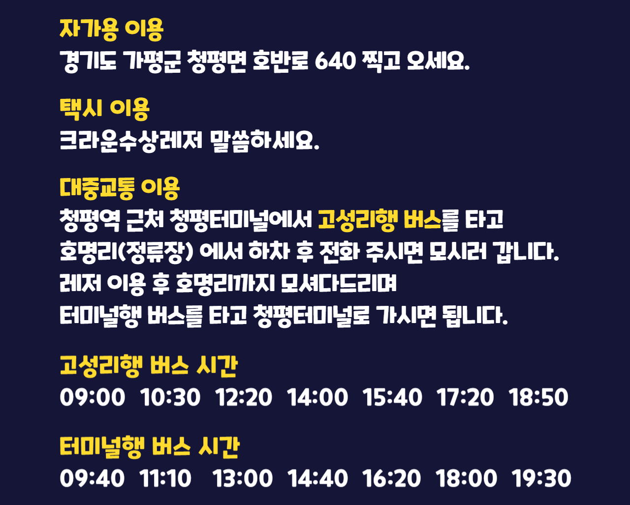 가평빠지 찾아 오는 방법. 자가용 이용: 경기도 가평군 청평면 호반로640 찍고 오세요. 택시 이용: 크라운수상레저라고 말씀하세요. 대중교통 이용: 청평역 근처 청평터미널에서 고성리행 버스를 타고 호명리(정류장)에서 하차 후 전화 주시면 모시러 갑니다. 레저 이용 후 호명리까지 모셔다드리며 터미널행 버스를 타고 청평터미널로 가시면 됩니다. 고성리행 버스 시간: 09:00, 10:30, 12:20, 14:00, 15:40, 17:20, 18:50. 터미널행 버스 시간: 09:40, 11:10, 13:00, 14:40, 16:20, 18:00, 19:30.