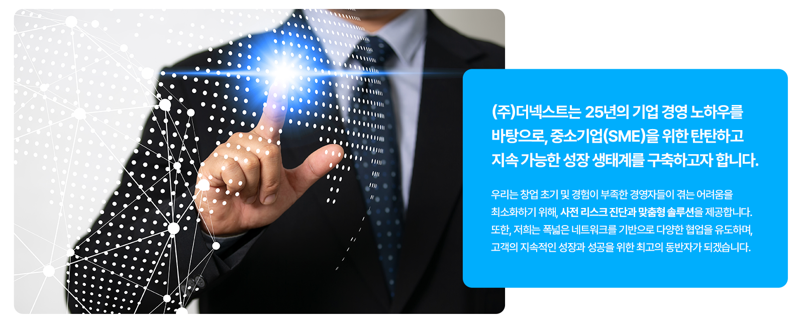 ㈜더넥스트는 25년의 기업 경영 노하우를 바탕으로,  중소기업(SME)을 위한 탄탄하고 지속 가능한 성장 생태계를 구축하고자 합니다.  우리는 창업 초기 및 경험이 부족한 경영자들이 겪는 어려움을 최소화하기 위해, 사전 리스크 진단과 맞춤형 솔루션을 제공합니다.  또한, 저희는 폭넓은 네트워크를 기반으로 다양한 협업을 유도하며, 고객의 지속적인 성장과 성공을 위한 최고의 동반자가 되겠습니다.