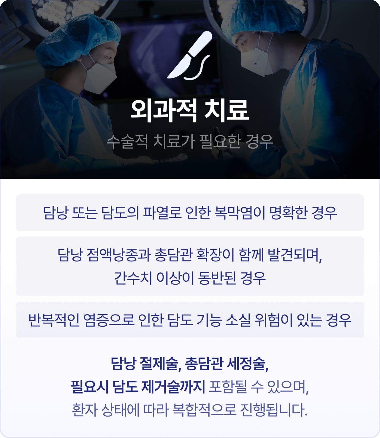 외과적 치료[수술적 치료가 필요한 경우]. 담낭 또는 담도의 파열로 인한 복막염이 명확한 경우, 담낭 점액낭종과 총담관 확장이 함께 발견되며, 간수치 이상이 동반된 경우, 반복적인 염증으로 인한 담도 기능 소실 위험이 있는 경우. 담낭 절제술, 총담관 세정술, 필요시 담도 제거술까지 포함될 수 있으며, 환자 상태에 따라 복합적으로 진행됩니다.