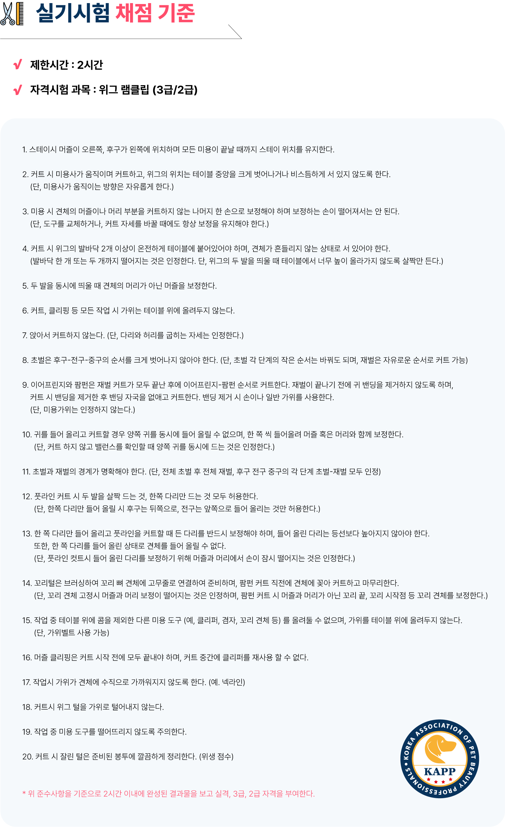 < 애견미용자격증 실기시험 채점 기준 >  - 제한시간 : 2시간 - 자격시험 과목 : 위그 램클립 (3급/2급)  1. 스테이시 머즐이 오른쪽, 후구가 왼쪽에 위치하며 모든 미용이 끝날 때까지 스테이 위치를 유지한다.  2. 커트 시 미용사가 움직이며 커트하고, 위그의 위치는 테이블 중앙을 크게 벗어나거나 비스듬하게 서 있지 않도록 한다. (단, 미용사가 움직이는 방향은 자유롭게 한다.)  3. 미용 시 견체의 머즐이나 머리 부분을 커트하지 않는 나머지 한 손으로 보정해야 하며 보정하는 손이 떨어져서는 안 된다. (단, 도구를 교체하거나, 커트 자세를 바꿀 때에도 항상 보정을 유지해야 한다.)  4. 커트 시 위그의 발바닥 2개 이상이 온전하게 테이블에 붙어있어야 하며, 견체가 흔들리지 않는 상태로 서 있어야 한다. (발바닥 한 개 또는 두 개까지 떨어지는 것은 인정한다. (단, 위그의 두 발을 띄울 때 테이블에서 너무 높이 올라가지 않도록 살짝만 든다.)  5. 두 발을 동시에 띄울 때 견체의 머리가 아닌 머즐을 보정한다.  6. 커트, 클리핑 등 모든 작업 시 가위는 테이블 위에 올려두지 않는다.  7. 앉아서 커트하지 않는다. (단, 다리와 허리를 굽히는 자세는 인정한다.)  8. 초벌은 후구-전구-중구의 순서를 크게 벗어나지 않아야 한다. (단, 초벌 각 단계의 작은 순서는 바꿔도 되며, 재벌은 자유로운 순서로 커트 가능)  9. 이어프린지와 팜펀은 재벌 커트가 모두 끝난 후에 이어프린지-팜펀 순서로 커트한다. 재벌이 끝나기 전에 귀 밴딩을 제거하지 않도록 하며,  커트 시 밴딩을 제거한 후 밴딩 자국을 없애고 커트한다. 밴딩 제거 시 손이나 일반 가위를 사용한다. (단, 미용가위는 인정하지 않는다.)  10. 귀를 들어 올리고 커트할 경우 양쪽 귀를 동시에 들어 올릴 수 없으며, 한 쪽 씩 들어올려 머즐 혹은 머리와 함께 보정한다. (단, 컷트 하지 않고 밸런스를 확인할 때 양쪽 귀를 동시에 드는 것은 인정한다.)  11. 초벌과 재벌의 경계가 명확해야 한다. (단, 전체 초벌 후 전체 재벌, 후구 전구 중구의 각 단계 초벌-재벌 모두 인정)  12. 풋라인 컷트시 두 발을 살짝 드는 것, 한쪽 다리만 드는 것 모두 허용한다. (단, 한쪽 다리만 들어 올릴 시 후구는 뒤쪽으로, 전구는 앞쪽으로 들어 올리는 것만 허용한다.)  13. 한 쪽 다리만 들어 올리고 풋라인을 커트할 때 든 다리를 반드시 보정해야 하며, 들어 올린 다리는 등선보다 높아지지 않아야 한다. 또한, 한 쪽 다리를 들어 올린 상태로 견체를 들어 올릴 수 없다. (단, 풋라인 컷트시 들어 올린 다리를 보정하기 위해 머즐과 머리에서  손이 잠시 떨어지는 것은  인정한다.)  14. 꼬리털은 브러싱하여 꼬리 뼈 견체에 고무줄로 연결하여 준비하며, 팜펀 커 트 직전에 견체에 꽂아 커트하고 마무리한다. (단, 꼬리 견체 고정시  머즐과 머리 보정이 떨어지는 것은 인정하며, 팜펀 커트 시 머즐과 머리가 아닌 꼬리 끝, 꼬리 시작점 등 꼬리 견체를 보정한다.)  15. 작업 중 테이블 위에 콤을 제외한 다른 미용 도구 (예, 클리퍼, 겸자, 꼬리 견체 등) 를 올려둘 수 없으며, 가위를 테이블 위에 올려두지 않는다. (단, 가위벨트 사용 가능)  16. 머즐 클리핑은 커트 시작 전에 모두 끝내야 하며, 커트 중간에 클리퍼를 재사용 할 수 없다.  17. 작업시 가위가 견체에 수직으로 가까워지지 않도록 한다. (예. 넥라인)  18. 커트시 위그 털을 가위로 털어내지 않는다.  19. 작업 중 미용 도구를 떨어뜨리지 않도록 주의한다.  20. 커트 시 잘린 털은 준비된 봉투에 깔끔하게 정리한다. (위생 점수)  * 위 준수사항을 기준으로 2시간 이내에 완성된 결과물을 보고 실격, 3급, 2급 자격을 부여한다.