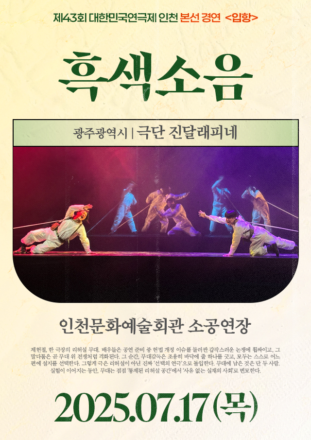 <div style='width:100%; margin-top:20px;'><h7 style='color:black;'>광주광역시</h7><h6 style='margin-top:-28px; color:black;'><b><br>흑색소음</b></h6><h7 style='color:black;'><br>극단 진달래피네</h7><br><p>인천문화예술회관 소공연장<br></p><h7 style='color:black;'>07.17(목)</h7></div>